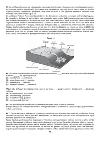 45
41. Os canhões submarinos são vales cavados nas margens continentais e funcionam como condutas sedimentares,
ao longo das quais há intensificação dos processos de transporte de partículas entre a zona costeira e o domínio
oceânico profundo. Apresentam, geralmente, uma forma típica em V, com gargantas estreitas e vertentes muito
inclinadas, como se ilustra na Figura 13.
Os canhões do Porto, de Aveiro e da Nazaré são três dos dez canhões conhecidos na margem continental portuguesa.
De todos eles, o da Nazaré é, sem dúvida, o mais imponente, sendo o maior da Europa e um dos maiores do mundo.
Este acidente geomorfológico de origem tectónica está relacionado com a falha da Nazaré, falha transformante
originada durante a abertura do oceano Atlântico. O canhão da Nazaré estende-se por mais de 220 km, desde a sua
cabeceira, a cerca de 500 m da costa, junto à praia da Nazaré, até à sua parte terminal em forma de delta submarino.
Rasga a plataforma continental, formando um vale com 50 m de profundidade no seu início e que atinge os 5000 m de
profundidade no fim do talude continental. Esta garganta submarina provoca grandes alterações ao nível do trânsito
sedimentar litoral, uma vez que este vale é um autêntico sumidouro para os sedimentos provenientes do litoral norte,
o que justifica a inexistência de grandes extensões de areia nas praias a sul da Nazaré.
41.1. O canhão submarino da Nazaré rasga a plataforma continental _____ à linha de costa, conduzindo detritos desde
o domínio ______ até à planície abissal.
(A) paralelamente [...] continental
(B) perpendicularmente [...] oceânico
(C) paralelamente [...] oceânico
(D) perpendicularmente [...] continental
41.2. A falha da Nazaré é um desligamento originado por forças ____ que provocaram o deslocamento ___ dos blocos
rochosos.
(A) de cisalhamento [...] horizontal
(B) compressivas [...] horizontal
(C) de cisalhamento [...] vertical
(D) compressivas [...] vertical
41.3. As grandes bacias sedimentares do planeta situam-se em zonas oceânicas profundas.
Explique a função dos canhões submarinos na formação da cobertura sedimentar de fundo que origina, posteriormente,
rochas sedimentares.
42. O Parque Nacional de Yellowstone, o mais antigo parque nacional do mundo, está localizado nos Estados Unidos
da América e cobre uma área de 8987 km2. Yellowstone é um ponto quente, com uma pluma de magma que se ergue
do manto, penetrando em rochas ácidas.
Apesar da atual aparência pacífica da paisagem, Yellowstone sofreu períodos de violência extrema no último milhão
de anos. Esse passado resultou na presença de milhares de fontes termais, fumarolas, géiseres e caldeiras naturais.
Exemplos dessa atividade vulcânica são os géiseres, sendo o Old Faithful (Velho Fiel) um dos mais conhecidos do
mundo pela regularidade das suas erupções. Os estudos dos géiseres do parque, que têm vindo a ser efetuados,
sugerem que as secas provocadas pelas alterações climáticas estão a retardar as erupções regulares, podendo estas,
Figura 13
 