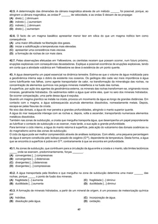 47
42.5. A determinação das dimensões da câmara magmática através de um método ______ foi possível, porque, ao
atingirem a câmara magmática, as ondas P ______ de velocidade, e as ondas S deixam de se propagar.
(A) direto [...] diminuem
(B) indireto [...] aumentam
(C) indireto [...] diminuem
(D) direto [...] aumentam
42.6. O facto de um magma basáltico apresentar menor teor em sílica do que um magma riolítico tem como
consequência
(A) uma maior dificuldade na libertação dos gases.
(B) iniciar a solidificação a temperaturas mais elevadas.
(C) apresentar uma consistência mais viscosa.
(D) a formação de rochas de cor mais clara.
42.7. Pelas observações efetuadas em Yellowstone, os cientistas receiam que possam ocorrer, num futuro próximo,
erupções explosivas com consequências devastadoras. Explique a possível ocorrência de erupções explosivas, tendo
em conta que a atividade vulcânica em Yellowstone se deve à existência de um ponto quente.
43. A água desempenha um papel essencial na dinâmica terrestre. Estima-se que o volume de água mobilizada para
a geodinâmica interna seja o dobro da existente nos oceanos. Os geólogos dão cada vez mais importância à água
como lubrificante nas falhas, como agente transportador de calor, na transformação da mineralogia das rochas, na
concentração de elementos químicos nos jazigos minerais metalíferos e na fusão das rochas.
À superfície, por ação dos agentes da geodinâmica externa, os minerais das rochas transformam-se, originando novos
minerais, geralmente hidratados. Os sedimentos retêm a água quer entre eles, quer no seio dos minerais hidratados.
Se ocorrer compactação, uma parte dessa água é expulsa.
Quando um magma granítico se instala na crosta, provoca um movimento de água ao longo de grandes distâncias. Em
contacto com o magma, a água sobreaquecida acumula elementos dissolvidos, nomeadamente metais. Depois,
escapa-se pelas fissuras da crosta.
No eixo das dorsais, a água do mar penetra a grandes profundidades, atingindo o manto superior quente.
A água do mar reaquecida interage com as rochas e, depois, volta a ascender, transportando numerosos elementos
metálicos dissolvidos.
Também nas zonas de subducção, a crosta que mergulha transporta água, que desempenha um papel preponderante
ao lubrificar o contacto de subducção e ao exercer, mais tarde, a sua ação a grande profundidade.
Para terminar o ciclo interno, a água do manto retorna à superfície, pela ação do vulcanismo das dorsais oceânicas ou
do magmatismo acima das zonas de subducção.
O ciclo da água pode ser melhor compreendido através de análises isotópicas. Com efeito, uma pequena percentagem
de água é sempre constituída pelo isótopo pesado de oxigénio (O18), dependente da temperatura. Desta forma, a água
que se encontra à superfície é pobre em O18, contrariamente à que se encontra em profundidade.
43.1. As zonas de subducção, que contribuem para a circulação da água entre a crosta e o manto, são limites tectónicos
_____ onde se exercem, predominantemente, forças _______.
(A) convergentes [...] compressivas
(B) convergentes [...] distensivas
(C) divergentes [...] distensivas
(D) divergentes [...] compressivas
43.2. A água transportada pela litosfera e que mergulha na zona de subducção determina uma maior ______ das
rochas, porque _____ o ponto de fusão dos minerais.
(A) fragilidade [...] aumenta
(B) ductilidade [...] aumenta
(C) fragilidade [...] diminui
(D) ductilidade [...] diminui
43.3. A formação de minerais hidratados, a partir de um mineral de origem, é um processo de meteorização química
por
(A) hidrólise.
(B) dissolução pela água.
(C) incorporação de água.
(D) oxidação.
 
