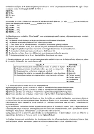 4
8. O sistema isotópico Hf-W (háfnio-tungsténio) caracteriza-se por ter um período de semivida de 9 Ma, logo, o tempo
necessário para a desintegração de 75% de háfnio é
(A) 36 M.a.
(B) 18 M.a.
(C) 13,5 M.a.
(D) 9 M.a.
9. O isótopo de urânio 238U tem uma semivida de aproximadamente 4500 Ma, por isso, _______ após a formação do
granito, ele deverá conter cerca de _______ do teor inicial de 238U.
(A) 2250 Ma ... 25%
(B) 2250 Ma ... 50%
(C) 4500 Ma ... 25%
(D) 4500 Ma ... 50%
10. Classifique como verdadeira (V) ou falsa (F) cada uma das seguintes afirmações, relativas aos planetas principais
do Sistema Solar.
(A) Os planetas formaram-se por acreção de materiais constituintes de uma nébula.
(B) Os planetas exteriores apresentam uma constituição rochosa.
(C) O calor interno de um planeta determina a ocorrência de atividade geológica interna.
(D) Quanto mais afastados do Sol, mais elevado é o ponto de fusão dos materiais constituintes.
(E) A desgaseificação foi um processo importante na formação da atmosfera de planetas telúricos.
(F) A densidade média dos planetas aumenta com a distância ao Sol.
(G) Os planetas rochosos descrevem órbitas mais excêntricas que os planetas gasosos.
(H) A atividade geológica interna de um planeta telúrico depende da sua massa.
11. Faça corresponder, de acordo com as suas propriedades, cada tipo de corpo do Sistema Solar, referido na coluna
A, à respetiva designação, que consta da coluna B.
COLUNA A COLUNA B
(a) Corpo rochoso que se desloca entre as órbitas de Marte e de Júpiter.
(b) Corpo que resiste à atmosfera terrestre e que pode ser recuperado.
(c) Corpo que orbita em torno de um planeta principal.
(d) Corpo sem luz própria, com elevada dimensão e com baixa densidade.
(e) Corpo diferenciado e com características essencialmente rochosas.
(1) Asteroide
(2) Cometa
(3) Estrela
(4) Meteorito
(5) Planeta gasoso
(6) Planeta telúrico
(7) Planetesimal
(8) Satélite
12. A individualização do núcleo deu-se por um processo de
(A) separação gravítica, que fez acumular no centro do planeta elementos de elevada densidade.
(B) separação gravítica, que fez acumular no centro do planeta elementos de baixa densidade.
(C) contração gravítica, que conduziu à concentração superficial de compostos ferroniquélicos.
(D) contração gravítica, que conduziu à concentração em profundidade de compostos siliciosos.
13. Em 1799, perto da localidade de Roseta, no delta do rio Nilo, um soldado de Napoleão encontrou um bloco de
rocha com inscrições em três tipos de carateres. A «pedra de Roseta», como passou a ser conhecida, permitiu decifrar
o significado da escrita hieroglífica, o que constituiu um contributo fundamental para um melhor conhecimento da
civilização egípcia.
Alguns astrónomos consideram cometas e asteroides as «pedras de Roseta» do Sistema Solar. A Agência Espacial
Europeia (ESA) lançou no espaço, em março de 2004, uma sonda com o nome de Roseta, com a qual pretende recolher
informações mais precisas sobre cometas e, eventualmente, sobre asteroides.
Explique de que modo os asteroides, considerados as «pedras de Roseta» do Sistema Solar, podem ser utilizados na
reconstituição da história da Terra, de acordo com a Hipótese Nebular.
14. Explique de que modo a distribuição das densidades médias dos diferentes planetas principais do Sistema Solar
apoia a hipótese nebular. Na resposta, devem ser utilizados os seguintes conceitos: nébula e acreção.
 