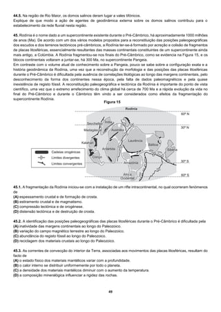 49
44.5. Na região de Rio Maior, os domos salinos deram lugar a vales tifónicos.
Explique de que modo a ação de agentes de geodinâmica externa sobre os domos salinos contribuiu para o
estabelecimento da rede fluvial nesta região.
45. Rodínia é o nome dado a um supercontinente existente durante o Pré-Câmbrico, há aproximadamente 1000 milhões
de anos (Ma). De acordo com um dos vários modelos propostos para a reconstituição das posições paleogeográficas
dos escudos e dos terrenos tectónicos pré-câmbricos, a Rodínia ter-se-á formado por acreção e colisão de fragmentos
de placas litosféricas, essencialmente resultantes das massas continentais constituintes de um supercontinente ainda
mais antigo, a Colúmbia. A Rodínia fragmentou-se nos finais do Pré-Câmbrico, como se evidencia na Figura 15, e os
blocos continentais voltaram a juntar-se, há 300 Ma, no supercontinente Pangeia.
Em contraste com o volume atual de conhecimento sobre a Pangeia, pouco se sabe sobre a configuração exata e a
história geodinâmica da Rodínia, uma vez que a reconstrução da morfologia e das posições das placas litosféricas
durante o Pré-Câmbrico é dificultada pela ausência de correlações litológicas ao longo das margens continentais, pelo
desconhecimento da forma dos continentes nessa época, pela falta de dados paleomagnéticos e pela quase
inexistência de registo fóssil. A reconstituição paleogeográfica e tectónica da Rodínia é importante do ponto de vista
científico, uma vez que o extremo arrefecimento do clima global há cerca de 700 Ma e a rápida evolução da vida no
final do Pré-Câmbrico e durante o Câmbrico têm vindo a ser considerados como efeitos da fragmentação do
supercontinente Rodínia.
45.1. A fragmentação da Rodínia iniciou-se com a instalação de um rifte intracontinental, no qual ocorreram fenómenos
de
(A) espessamento crustal e de formação de crosta.
(B) estiramento crustal e de magmatismo.
(C) compressão tectónica e de orogénese.
(D) distensão tectónica e de destruição de crosta.
45.2. A identificação das posições paleogeográficas das placas litosféricas durante o Pré-Câmbrico é dificultada pela
(A) inatividade das margens continentais ao longo do Paleozoico.
(B) variação do campo magnético terrestre ao longo do Paleozoico.
(C) abundância do registo fóssil ao longo do Paleozoico.
(D) reciclagem dos materiais crustais ao longo do Paleozoico.
45.3. As correntes de convecção do interior da Terra, associadas aos movimentos das placas litosféricas, resultam do
facto de
(A) o estado físico dos materiais mantélicos variar com a profundidade.
(B) o calor interno se distribuir uniformemente por todo o planeta.
(C) a densidade dos materiais mantélicos diminuir com o aumento da temperatura.
(D) a composição mineralógica influenciar a rigidez das rochas.
Figura 15
 