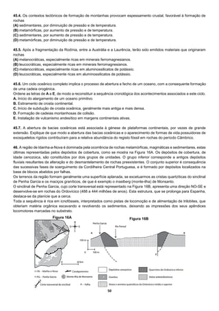 50
45.4. Os contextos tectónicos de formação de montanhas provocam espessamento crustal, favorável à formação de
rochas
(A) sedimentares, por diminuição de pressão e de temperatura.
(B) metamórficas, por aumento de pressão e de temperatura.
(C) sedimentares, por aumento de pressão e de temperatura.
(D) metamórficas, por diminuição de pressão e de temperatura.
45.5. Após a fragmentação da Rodínia, entre a Austrália e a Laurência, terão sido emitidos materiais que originaram
rochas
(A) melanocráticas, especialmente ricas em minerais ferromagnesianos.
(B) leucocráticas, especialmente ricas em minerais ferromagnesianos.
(C) melanocráticas, especialmente ricas em aluminossilicatos de potássio.
(D) leucocráticas, especialmente ricas em aluminossilicatos de potássio.
45.6. Um ciclo oceânico completo implica o processo de abertura e fecho de um oceano, com a consequente formação
de uma cadeia orogénica.
Ordene as letras de A a E, de modo a reconstituir a sequência cronológica dos acontecimentos associados a este ciclo.
A. Início do alargamento de um oceano primitivo.
B. Estiramento de crosta continental.
C. Início de subdução de crosta oceânica, geralmente mais antiga e mais densa.
D. Formação de cadeias montanhosas de colisão.
E. Instalação de vulcanismo andesítico em margens continentais ativas.
45.7. A abertura de bacias oceânicas está associada à génese de plataformas continentais, por vezes de grande
extensão. Explique de que modo a abertura das bacias oceânicas e o aparecimento de formas de vida possuidoras de
exosqueletos rígidos contribuíram para a relativa abundância do registo fóssil em rochas do período Câmbrico.
46. A região de Idanha-a-Nova é dominada pela ocorrência de rochas metamórficas, magmáticas e sedimentares, estas
últimas representadas pelos depósitos de cobertura, como se mostra na Figura 16A. Os depósitos de cobertura, de
idade cenozoica, são constituídos por dois grupos de unidades. O grupo inferior corresponde a antigos depósitos
fluviais resultantes da alteração e do desmantelamento de rochas preexistentes. O conjunto superior é consequência
das sucessivas fases de soerguimento da Cordilheira Central Portuguesa, e é formado por depósitos localizados na
base de blocos abatidos por falhas.
Os terrenos da região formam geralmente uma superfície aplanada, se excetuarmos as cristas quartzíticas do sinclinal
de Penha Garcia e os maciços graníticos, de que é exemplo o inselberg (monte-ilha) de Monsanto.
O sinclinal de Penha Garcia, cujo corte transversal está representado na Figura 16B, apresenta uma direção NO-SE e
desenvolve-se em rochas do Ordovícico (488 a 444 milhões de anos). Esta estrutura, que se prolonga para Espanha,
destaca-se da planície que a cerca.
Toda a sequência é rica em icnofósseis, interpretados como pistas de locomoção e de alimentação de trilobites, que
obteriam matéria orgânica escavando e revolvendo os sedimentos, deixando as impressões dos seus apêndices
locomotores marcadas no substrato.
Figura 16A Figura 16B
 