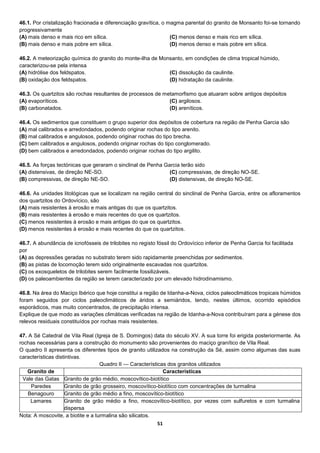 51
46.1. Por cristalização fracionada e diferenciação gravítica, o magma parental do granito de Monsanto foi-se tornando
progressivamente
(A) mais denso e mais rico em sílica.
(B) mais denso e mais pobre em sílica.
(C) menos denso e mais rico em sílica.
(D) menos denso e mais pobre em sílica.
46.2. A meteorização química do granito do monte-ilha de Monsanto, em condições de clima tropical húmido,
caracterizou-se pela intensa
(A) hidrólise dos feldspatos.
(B) oxidação dos feldspatos.
(C) dissolução da caulinite.
(D) hidratação da caulinite.
46.3. Os quartzitos são rochas resultantes de processos de metamorfismo que atuaram sobre antigos depósitos
(A) evaporíticos.
(B) carbonatados.
(C) argilosos.
(D) areníticos.
46.4. Os sedimentos que constituem o grupo superior dos depósitos de cobertura na região de Penha Garcia são
(A) mal calibrados e arredondados, podendo originar rochas do tipo arenito.
(B) mal calibrados e angulosos, podendo originar rochas do tipo brecha.
(C) bem calibrados e angulosos, podendo originar rochas do tipo conglomerado.
(D) bem calibrados e arredondados, podendo originar rochas do tipo argilito.
46.5. As forças tectónicas que geraram o sinclinal de Penha Garcia terão sido
(A) distensivas, de direção NE-SO.
(B) compressivas, de direção NE-SO.
(C) compressivas, de direção NO-SE.
(D) distensivas, de direção NO-SE.
46.6. As unidades litológicas que se localizam na região central do sinclinal de Penha Garcia, entre os afloramentos
dos quartzitos do Ordovícico, são
(A) mais resistentes à erosão e mais antigas do que os quartzitos.
(B) mais resistentes à erosão e mais recentes do que os quartzitos.
(C) menos resistentes à erosão e mais antigas do que os quartzitos.
(D) menos resistentes à erosão e mais recentes do que os quartzitos.
46.7. A abundância de icnofósseis de trilobites no registo fóssil do Ordovícico inferior de Penha Garcia foi facilitada
por
(A) as depressões geradas no substrato terem sido rapidamente preenchidas por sedimentos.
(B) as pistas de locomoção terem sido originalmente escavadas nos quartzitos.
(C) os exosqueletos de trilobites serem facilmente fossilizáveis.
(D) os paleoambientes da região se terem caracterizado por um elevado hidrodinamismo.
46.8. Na área do Maciço Ibérico que hoje constitui a região de Idanha-a-Nova, ciclos paleoclimáticos tropicais húmidos
foram seguidos por ciclos paleoclimáticos de áridos a semiáridos, tendo, nestes últimos, ocorrido episódios
esporádicos, mas muito concentrados, de precipitação intensa.
Explique de que modo as variações climáticas verificadas na região de Idanha-a-Nova contribuíram para a génese dos
relevos residuais constituídos por rochas mais resistentes.
47. A Sé Catedral de Vila Real (Igreja de S. Domingos) data do século XV. A sua torre foi erigida posteriormente. As
rochas necessárias para a construção do monumento são provenientes do maciço granítico de Vila Real.
O quadro II apresenta os diferentes tipos de granito utilizados na construção da Sé, assim como algumas das suas
características distintivas.
Quadro II — Características dos granitos utilizados
Granito de Características
Vale das Gatas Granito de grão médio, moscovítico-biotítico
Paredes Granito de grão grosseiro, moscovítico-biotítico com concentrações de turmalina
Benagouro Granito de grão médio a fino, moscovítico-biotítico
Lamares Granito de grão médio a fino, moscovítico-biotítico, por vezes com sulfuretos e com turmalina
dispersa
Nota: A moscovite, a biotite e a turmalina são silicatos.
 