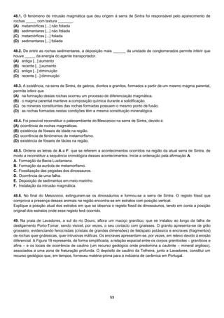 53
48.1. O fenómeno de intrusão magmática que deu origem à serra de Sintra foi responsável pelo aparecimento de
rochas _____ com textura _______.
(A) metamórficas [...] não foliada
(B) sedimentares [...] não foliada
(C) metamórficas [...] foliada
(D) sedimentares [...] foliada
48.2. De entre as rochas sedimentares, a deposição mais ______ da unidade de conglomerados permite inferir que
houve _____ da energia do agente transportador.
(A) antiga [...] aumento
(B) recente [...] aumento
(C) antiga [...] diminuição
(D) recente [...] diminuição
48.3. A existência, na serra de Sintra, de gabros, dioritos e granitos, formados a partir de um mesmo magma parental,
permite inferir que
(A) na formação destas rochas ocorreu um processo de diferenciação magmática.
(B) o magma parental manteve a composição química durante a solidificação.
(C) os minerais constituintes das rochas formadas possuem o mesmo ponto de fusão.
(D) as rochas formadas nestas condições têm a mesma constituição mineralógica.
48.4. Foi possível reconstituir o paleoambiente do Mesozoico na serra de Sintra, devido à
(A) ocorrência de rochas magmáticas.
(B) existência de fósseis de idade na região.
(C) ocorrência de fenómenos de metamorfismo.
(D) existência de fósseis de fácies na região.
48.5. Ordene as letras de A a F, que se referem a acontecimentos ocorridos na região da atual serra de Sintra, de
modo a reconstituir a sequência cronológica desses acontecimentos. Inicie a ordenação pela afirmação A.
A. Formação da Bacia Lusitaniana.
B. Formação da auréola de metamorfismo.
C. Fossilização das pegadas dos dinossauros.
D. Ocorrência de uma falha.
E. Deposição de sedimentos em meio marinho.
F. Instalação da intrusão magmática.
48.6. No final do Mesozoico, extinguiram-se os dinossáurios e formou-se a serra de Sintra. O registo fóssil que
comprova a presença desses animais na região encontra-se em estratos com posição vertical.
Explique a posição atual dos estratos em que se observa o registo fóssil de dinossáurios, tendo em conta a posição
original dos estratos onde esse registo terá ocorrido.
49. Na praia de Lavadores, a sul do rio Douro, aflora um maciço granítico, que se instalou ao longo da falha de
desligamento Porto-Tomar, sendo visível, por vezes, o seu contacto com gnaisses. O granito apresenta-se de grão
grosseiro, evidenciando fenocristais (cristais de grandes dimensões) de feldspato potássico e encraves (fragmentos)
de rochas quer gnáissicas, quer intrusivas máficas. Os encraves apresentam-se, por vezes, em relevo devido à erosão
diferencial. A Figura 18 representa, de forma simplificada, a relação espacial entre os corpos granitoides – graníticos e
afins – e os locais de ocorrência de caulino (um recurso geológico onde predomina a caulinite – mineral argiloso),
associados a uma zona de fraturação profunda. O depósito de caulino da Telheira, junto a Lavadores, constitui um
recurso geológico que, em tempos, forneceu matéria-prima para a indústria de cerâmica em Portugal.
 