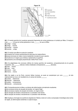 54
49.1. O maciço granítico de Lavadores apresenta fragmentos de rochas gnáissicas e é cortado por filões. O maciço é
mais _______ do que as rochas gnáissicas e mais _______ do que os filões.
(A) antigo … antigo
(B) antigo … recente
(C) recente … recente
(D) recente … antigo
49.2. O maciço que aflora na praia de Lavadores
(A) contacta com rochas características de alto grau de metamorfismo.
(B) possui encraves em relevo menos resistentes à erosão do que o granito.
(C) resulta de um magma que arrefeceu rapidamente à superfície.
(D) apresenta uma orientação perpendicular à falha Porto-Tomar.
49.3. As plagióclases dos encraves máficos do maciço granítico de Lavadores, comparativamente às do granito
hospedeiro, são _______ cálcicas e terão cristalizado a temperaturas _______ elevadas.
(A) mais … menos
(B) mais … mais
(C) menos … mais
(D) menos … menos
49.4. Na região a sul do Porto, ocorrem falhas inversas, as quais se caracterizam por uma _______ do teto
relativamente ao muro, em resultado de um campo de tensões _______.
(A) subida … distensivas
(B) descida … distensivas
(C) subida … compressivas
(D) descida … compressivas
49.5. Comparativamente às falhas, as dobras são deformações normalmente resultantes
(A) de processos lentos de atuação de tensões, em regime frágil.
(B) de processos rápidos de atuação de tensões, em regime dúctil.
(C) da atuação de tensões a temperaturas e a pressões mais baixas.
(D) da atuação de tensões a temperaturas e a pressões mais elevadas.
49.6. Explique a formação da caulinite do depósito da Telheira, tendo em conta a composição mineralógica das rochas
da região, as deformações existentes e a ação da água.
Figura 18
 