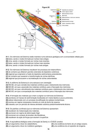 56
51.1. Os mármores de Estremoz estão inseridos numa estrutura geológica com a concavidade voltada para
(A) baixo, sendo o núcleo formado por rochas mais antigas.
(B) cima, sendo o núcleo formado por rochas mais recentes.
(C) baixo, sendo o núcleo formado por rochas mais recentes.
(D) cima, sendo o núcleo formado por rochas mais antigas.
51.2. Os mármores de Estremoz resultaram de processos de metamorfismo
(A) de contacto que afetaram grandes extensões de depósitos vulcânicos.
(B) regional que originaram a fusão de depósitos sedimentares preexistentes.
(C) de contacto que causaram a transformação de rochas detríticas.
(D) regional que provocaram a recristalização de rochas carbonatadas.
51.3. A antiforma de Estremoz é uma estrutura com orientação
(A) NO-SE, em que a erosão dos materiais contribuiu para o dobramento dos mármores.
(B) NO-SE, em que a ascensão dos materiais contribuiu para a fraturação dos mármores.
(C) NE-SO, em que o afundimento dos materiais contribuiu para o dobramento dos mármores.
(D) NE-SO, em que a compactação dos materiais contribuiu para a fraturação dos mármores.
51.4. A formação dos materiais que viriam a originar os mármores de Estremoz
(A) aconteceu em bacias de sedimentação localizadas em mares tépidos e pouco profundos.
(B) esteve relacionada com um processo de edificação de cadeias montanhosas.
(C) ocorreu em regime compressivo durante um ciclo de fecho de oceanos.
(D) coexistiu com um período de intensa atividade vulcânica predominantemente efusiva.
51.5. Os padrões curvilíneos que os mármores de Estremoz apresentam
(A) resultaram da meteorização dos materiais.
(B) ocorreram em regime de deformação frágil.
(C) ocorreram em contexto de tensões não litostáticas.
(D) resultaram da ação de forças que atuaram à superfície.
51.6. A equivalência litológica entre a formação de Danby e o CVSCE constitui
(A) um argumento a favor do catastrofismo.
(B) um argumento a favor do mobilismo geológico.
(C) uma evidência do fecho de um antigo oceano.
(D) uma evidência de um episódio de orogenia.
Figura 20
 