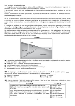 57
51.7. Considere os dados seguintes:
• o manganês, que ocorre em algumas rochas vulcânicas básicas, é frequentemente utilizado como pigmento em
processos industriais, podendo conferir várias tonalidades aos materiais;
• os mármores rosados são uma das variedades de mármores com interesse económico extraídos na zona de
Estremoz.
Explique, considerando os dados apresentados, o processo de formação de variedades de mármores calcíticos
rosados na zona de Estremoz.
52. Os aquíferos costeiros constituem um recurso importante de água doce cuja qualidade tem vindo a decair devido
ao aumento do consumo de água. A pressão humana que se tem verificado nas zonas litorais, especialmente nos
meses estivais, tem conduzido a uma exploração intensiva e prolongada das captações de água doce próximas do
mar.
A instalação de captações de água doce em zonas costeiras exige estudos que permitam acautelar a contaminação
dos aquíferos com água salgada. A interface água doce — água salgada, representada na Figura 21, é uma zona de
gradiente de concentrações resultante da mistura entre as águas.
Foi estabelecida, por Ghyben e Herzberg, uma relação empírica constante entre o nível freático acima do nível do mar
(t) e a altura da coluna de água doce abaixo do nível do mar (h). Para cada metro que o nível freático esteja acima do
nível do mar, há 40 metros de coluna de água doce sobre a água salgada (1:40). A aplicação desta relação permite a
captação sustentada de água doce nas zonas costeiras.
52.1. Segundo os estudos efetuados por Ghyben e Herzberg, se ocorrer uma sobre-exploração de um aquífero costeiro,
a interface água doce — água salgada
(A) desloca-se para a superfície, podendo ocorrer contaminação.
(B) mantém a sua posição, podendo ocorrer contaminação.
(C) desloca-se para níveis mais profundos, prevenindo a contaminação.
(D) mantém a sua posição, prevenindo a contaminação.
52.2. Na exploração sustentada de um aquífero costeiro, a velocidade de extração de água tem que ser _____ à
velocidade de recarga, de forma a permitir o seu reequilíbrio por entrada de água ________.
(A) superior [...] salgada
(B) inferior [...] doce
(C) inferior [...] salgada
(D) superior [...] doce
52.3. Faça corresponder a cada uma das afirmações relativas a reservas de água subterrâneas, expressas na coluna
A, ao respetivo conceito, que consta da coluna B.
COLUNA A COLUNA B
(a) Determina a capacidade de armazenamento de uma rocha.
(b) Quanto maior for a sua superfície mais fácil será a contaminação
do aquífero.
(c) O seu limite superior coincide com o nível hidrostático do aquífero.
(d) O seu limite superior é constituído por rochas impermeáveis.
(e) A rocha armazém é delimitada superiormente por rochas
permeáveis.
(1) Aquífero cativo
(2) Aquífero livre
(3) Nível hidrostático
(4) Permeabilidade
(5) Porosidade
(6) Pressão hidrostática
(7) Zona de recarga
(8) Zona de saturação
Figura 21
 