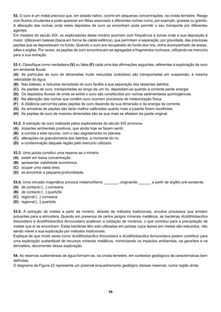 58
53. O ouro é um metal precioso que, em estado nativo, ocorre em pequenas concentrações, na crosta terrestre. Reage
com fluidos circulantes e pode aparecer em filões associado a diferentes rochas como, por exemplo, gnaisse ou granito.
A alteração das rochas onde estes depósitos de ouro se encontram pode permitir o seu transporte por diferentes
agentes.
Em meados do século XIX, os exploradores deste minério acorriam com frequência a zonas onde a sua deposição é
maior. Utilizavam bateias (bacia em forma de calote esférica), que permitiam a separação, por gravidade, das preciosas
pepitas que se depositavam no fundo. Quando o ouro era recuperado do fundo dos rios, vinha acompanhado de areias,
siltes e argilas. Por vezes, as pepitas de ouro encontravam-se agregadas a fragmentos rochosos, utilizando-se mercúrio
para a sua extração.
53.1. Classifique como verdadeira (V) ou falsa (F) cada uma das afirmações seguintes, referentes à exploração de ouro
em ambiente fluvial.
(A) As partículas de ouro de dimensões muito reduzidas (coloidais) são transportadas em suspensão, à mesma
velocidade da água.
(B) Nas bateias, a reduzida densidade do ouro facilita a sua separação dos restantes detritos.
(C) As pepitas de ouro, transportadas ao longo de um rio, depositam-se quando a corrente perde energia.
(D) Os depósitos fluviais de onde se extrai o ouro são constituídos por rochas sedimentares quimiogénicas.
(E) Na alteração das rochas que contêm ouro ocorrem processos de meteorização física.
(F) A distância percorrida pelas pepitas de ouro depende da sua dimensão e da energia da corrente.
(G) As amostras de pepitas são tanto melhor calibradas quanto mais a jusante forem recolhidas.
(H) As pepitas de ouro de maiores dimensões são as que mais se afastam da jazida original.
53.2. A extração de ouro realizada pelos exploradores do século XIX provocou
(A) impactes ambientais positivos, que ainda hoje se fazem sentir.
(B) a corrida a este recurso, com o seu esgotamento no planeta.
(C) alterações na granulometria dos detritos, a montante do rio.
(D) a contaminação daquela região pelo mercúrio utilizado.
53.3. Uma jazida constitui uma reserva se o minério
(A) existir em baixa concentração.
(B) apresentar viabilidade económica.
(C) ocupar uma vasta área.
(D) se encontrar a pequena profundidade.
53.4. Uma intrusão magmática provoca metamorfismo _______, originando ______ a partir de argilito pré-existente.
(A) de contacto [...] corneana
(B) de contacto [...] quartzito
(C) regional [...] corneana
(D) regional [...] quartzito
53.5. A extração de metais a partir de minério, através de métodos tradicionais, envolve processos que emitem
poluentes para a atmosfera. Quando em presença de certos jazigos minerais metálicos, as bactérias Acidithiobacillus
thiooxidans e Acidithiobacillus ferrooxidans aceleram a oxidação de minérios, o que contribui para a precipitação de
metais que aí se encontram. Estas bactérias têm sido utilizadas em jazidas cujos teores em metais são reduzidos, não
sendo viável a sua exploração por métodos tradicionais.
Explique de que modo seres como Acidithiobacillus thiooxidans e Acidithiobacillus ferrooxidans podem contribuir para
uma exploração sustentável de recursos minerais metálicos, minimizando os impactos ambientais, na geosfera e na
atmosfera, decorrentes dessa exploração.
54. As reservas subterrâneas de água formam-se, na crosta terrestre, em contextos geológicos de características bem
definidas.
O diagrama da Figura 22 representa um possível enquadramento geológico dessas reservas, numa região árida.
 