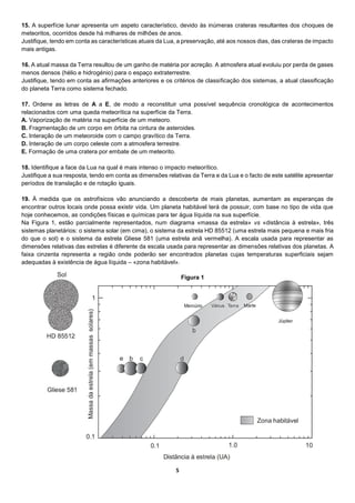 5
15. A superfície lunar apresenta um aspeto característico, devido às inúmeras crateras resultantes dos choques de
meteoritos, ocorridos desde há milhares de milhões de anos.
Justifique, tendo em conta as características atuais da Lua, a preservação, até aos nossos dias, das crateras de impacto
mais antigas.
16. A atual massa da Terra resultou de um ganho de matéria por acreção. A atmosfera atual evoluiu por perda de gases
menos densos (hélio e hidrogénio) para o espaço extraterrestre.
Justifique, tendo em conta as afirmações anteriores e os critérios de classificação dos sistemas, a atual classificação
do planeta Terra como sistema fechado.
17. Ordene as letras de A a E, de modo a reconstituir uma possível sequência cronológica de acontecimentos
relacionados com uma queda meteorítica na superfície da Terra.
A. Vaporização de matéria na superfície de um meteoro.
B. Fragmentação de um corpo em órbita na cintura de asteroides.
C. Interação de um meteoroide com o campo gravítico da Terra.
D. Interação de um corpo celeste com a atmosfera terrestre.
E. Formação de uma cratera por embate de um meteorito.
18. Identifique a face da Lua na qual é mais intenso o impacto meteorítico.
Justifique a sua resposta, tendo em conta as dimensões relativas da Terra e da Lua e o facto de este satélite apresentar
períodos de translação e de rotação iguais.
19. À medida que os astrofísicos vão anunciando a descoberta de mais planetas, aumentam as esperanças de
encontrar outros locais onde possa existir vida. Um planeta habitável terá de possuir, com base no tipo de vida que
hoje conhecemos, as condições físicas e químicas para ter água líquida na sua superfície.
Na Figura 1, estão parcialmente representados, num diagrama «massa da estrela» vs «distância à estrela», três
sistemas planetários: o sistema solar (em cima), o sistema da estrela HD 85512 (uma estrela mais pequena e mais fria
do que o sol) e o sistema da estrela Gliese 581 (uma estrela anã vermelha). A escala usada para representar as
dimensões relativas das estrelas é diferente da escala usada para representar as dimensões relativas dos planetas. A
faixa cinzenta representa a região onde poderão ser encontrados planetas cujas temperaturas superficiais sejam
adequadas à existência de água líquida – «zona habitável».
Figura 1
 