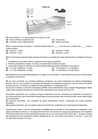 59
54.1. Os aquíferos 1 e 2, esquematizados na Figura 22, são
(A) livre e confinado, respetivamente.
(B) confinado e livre, respetivamente.
(C) ambos livres.
(D) ambos confinados.
54.2. A rocha-armazém do aquífero 1 encontra-se deformada em _____, uma vez que a camada mais _____ ocupa o
núcleo da dobra.
(A) sinclinal [...] velha
(B) sinclinal [...] nova
(C) anticlinal [...] velha
(D) anticlinal [...] nova
54.3. As afirmações seguintes dizem respeito à formação e à evolução dos oásis representados no diagrama da Figura
22.
1. A existência de uma falha impediu o aparecimento de água à superfície.
2. Rochas quimiogénicas surgem, nos oásis, por evaporação excessiva de água.
3. A ascensão de água à superfície nos oásis resulta da elevada pressão hidrostática nos aquíferos.
(A) 2 e 3 são verdadeiras; 1 é falsa.
(B) 1 e 2 são verdadeiras; 3 é falsa.
(C) 3 é verdadeira; 1 e 2 são falsas.
(D) 1 é verdadeira; 2 e 3 são falsas.
54.4. Relacione as características geológicas da região com a formação e a manutenção dos aquíferos representados
no diagrama da Figura 22.
55. Na serra da Estrela, as condições geológicas constituem uma parte fundamental do sistema hidrogeológico
regional, uma vez que controlam os processos de infiltração e de recarga dos aquíferos, o tipo de meio de circulação
da água (poroso vs. fissurado), os trajetos de fluxo subterrâneo e a hidrogeoquímica.
Na bacia do rio Zêzere a montante de Manteigas (BZMM), foram estabelecidas várias unidades hidrogeológicas. Nesta
região, estão presentes três tipos de aquíferos inter-relacionados, que constam da Figura 23.
(i) Aquíferos superficiais, com circulação de águas subterrâneas normais, constituídos por depósitos de cobertura e
por rochas graníticas mais intensamente meteorizadas e/ou tectonizadas sobre rochas graníticas menos meteorizadas
e/ou tectonizadas.
(ii) Aquíferos intermédios, com circulação de águas subterrâneas normais, constituídos por rochas graníticas
fissuradas.
(iii) Aquíferos profundos, com circulação de águas termominerais, constituídos por rochas graníticas fissuradas.
Segundo este modelo, o sistema hidrogeológico da BZMM pode ser dividido em dois subsistemas interligados: o das
águas subterrâneas normais e o das águas termominerais. As primeiras são águas cuja temperatura de emergência
se encontra diretamente condicionada pela temperatura do ar, com resíduo seco inferior a 60 mg L–1. As águas minerais
são hipertérmicas (com temperatura máxima registada de 46 °C), com resíduo seco inferior a 170 mg L–1 e com teor
em sílica (SiO2) superior a 45 mg L–1.
Figura 22
 