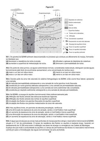 60
55.1. Os granitos da BZMM sofreram descompressão no processo que conduziu ao afloramento do maciço, formando-
se diaclases que
(A) favorecem a resistência da rocha à erosão.
(B) aumentam a superfície de meteorização da rocha.
(C) dificultam a génese de depósitos de cobertura.
(D) diminuem a permeabilidade da rocha.
55.2. Do ponto de vista químico, as águas subterrâneas normais, consideradas neste estudo, distinguem-se das águas
termominerais pelo facto de as primeiras apresentarem uma concentração de resíduo seco
(A) maior e um teor em sílica menor.
(B) maior e um teor em sílica maior.
(C) menor e um teor em sílica menor.
(D) menor e um teor em sílica maior.
55.3. Grande parte da zona não saturada do sistema hidrogeológico da BZMM, onde ocorre fluxo lateral, apresenta
uma camada
(A) de reduzida permeabilidade sobrejacente a uma camada de rocha granítica muito fissurada.
(B) constituída por rocha granítica alterada sobrejacente a uma camada de permeabilidade reduzida.
(C) de elevada permeabilidade sobrejacente a uma camada de rocha sedimentar não consolidada.
(D) constituída por depósito sedimentar sobrejacente a uma camada de elevada permeabilidade.
55.4. Na BZMM, a recarga do aquífero termomineral é feita preferencialmente pela
(A) infiltração dos fluidos através das estruturas tectónicas regionais.
(B) infiltração dos fluidos através das rochas do aquífero superficial.
(C) circulação dos fluidos nos granitos fissurados do aquífero superficial.
(D) circulação dos fluidos nos granitos meteorizados da zona não saturada.
55.5. Nos aquíferos livres, em períodos de elevada precipitação, verifica-se
(A) uma diminuição da espessura da zona de aeração, sendo o nível freático mais superficial.
(B) um aumento da espessura da zona de aeração, sendo o nível freático menos superficial.
(C) uma diminuição da espessura da zona de saturação, sendo o nível freático mais superficial.
(D) um aumento da espessura da zona de saturação, sendo o nível freático menos superficial.
55.6. A água que circula para as zonas mais profundas do maciço granítico atinge o reservatório hidromineral da BZMM,
situado a 3,1 km de profundidade. O tempo de residência dos fluidos no aquífero é bastante longo, havendo um
desfasamento de 10 500 anos entre a infiltração nas áreas de recarga e a emergência nas Caldas de Manteigas.
Explique de que modo a profundidade do aquífero e o tempo de permanência dos fluidos no reservatório hidromineral
contribuem para a mineralização das águas termominerais da serra da Estrela.
Figura 23
 