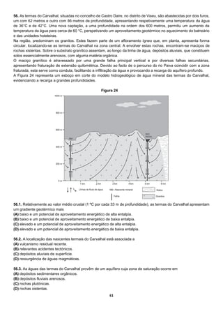 61
56. As termas do Carvalhal, situadas no concelho de Castro Daire, no distrito de Viseu, são abastecidas por dois furos,
um com 62 metros e outro com 86 metros de profundidade, apresentando respetivamente uma temperatura da água
de 36°C e de 42°C. Uma nova captação, a uma profundidade na ordem dos 600 metros, permitiu um aumento da
temperatura da água para cerca de 60 °C, perspetivando um aproveitamento geotérmico no aquecimento do balneário
e das unidades hoteleiras.
Na região, predominam os granitos. Estes fazem parte de um afloramento ígneo que, em planta, apresenta forma
circular, localizando-se as termas do Carvalhal na zona central. A envolver estas rochas, encontram-se maciços de
rochas xistentas. Sobre o substrato granítico assentam, ao longo da linha de água, depósitos aluviais, que constituem
solos essencialmente arenosos, com alguma matéria orgânica.
O maciço granítico é atravessado por uma grande falha principal vertical e por diversas falhas secundárias,
apresentando fraturação de extensão quilométrica. Devido ao facto de o percurso do rio Paiva coincidir com a zona
fraturada, esta serve como conduta, facilitando a infiltração da água e provocando a recarga do aquífero profundo.
A Figura 24 representa um esboço em corte do modelo hidrogeológico de água mineral das termas do Carvalhal,
evidenciando a recarga a grandes profundidades.
56.1. Relativamente ao valor médio crustal (1 ºC por cada 33 m de profundidade), as termas do Carvalhal apresentam
um gradiente geotérmico mais
(A) baixo e um potencial de aproveitamento energético de alta entalpia.
(B) baixo e um potencial de aproveitamento energético de baixa entalpia.
(C) elevado e um potencial de aproveitamento energético de alta entalpia.
(D) elevado e um potencial de aproveitamento energético de baixa entalpia.
56.2. A localização das nascentes termais do Carvalhal está associada a
(A) vulcanismo residual recente.
(B) relevantes acidentes tectónicos.
(C) depósitos aluviais de superfície.
(D) ressurgência de águas magmáticas.
56.3. As águas das termas do Carvalhal provêm de um aquífero cuja zona de saturação ocorre em
(A) depósitos sedimentares orgânicos.
(B) depósitos fluviais arenosos.
(C) rochas plutónicas.
(D) rochas xistentas.
Figura 24
 
