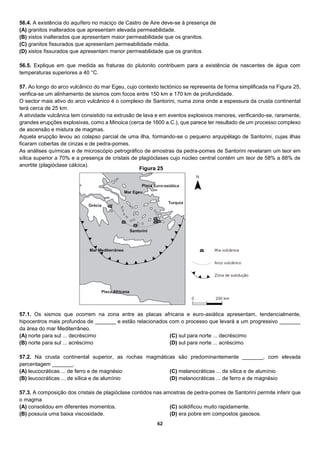 62
56.4. A existência do aquífero no maciço de Castro de Aire deve-se à presença de
(A) granitos inalterados que apresentam elevada permeabilidade.
(B) xistos inalterados que apresentam maior permeabilidade que os granitos.
(C) granitos fissurados que apresentam permeabilidade média.
(D) xistos fissurados que apresentam menor permeabilidade que os granitos.
56.5. Explique em que medida as fraturas do plutonito contribuem para a existência de nascentes de água com
temperaturas superiores a 40 °C.
57. Ao longo do arco vulcânico do mar Egeu, cujo contexto tectónico se representa de forma simplificada na Figura 25,
verifica-se um alinhamento de sismos com focos entre 150 km e 170 km de profundidade.
O sector mais ativo do arco vulcânico é o complexo de Santorini, numa zona onde a espessura da crusta continental
terá cerca de 25 km.
A atividade vulcânica tem consistido na extrusão de lava e em eventos explosivos menores, verificando-se, raramente,
grandes erupções explosivas, como a Minoica (cerca de 1600 a.C.), que parece ter resultado de um processo complexo
de ascensão e mistura de magmas.
Aquela erupção levou ao colapso parcial de uma ilha, formando-se o pequeno arquipélago de Santorini, cujas ilhas
ficaram cobertas de cinzas e de pedra-pomes.
As análises químicas e de microscópio petrográfico de amostras da pedra-pomes de Santorini revelaram um teor em
sílica superior a 70% e a presença de cristais de plagióclases cujo núcleo central contém um teor de 58% a 88% de
anortite (plagióclase cálcica).
57.1. Os sismos que ocorrem na zona entre as placas africana e euro-asiática apresentam, tendencialmente,
hipocentros mais profundos de _______ e estão relacionados com o processo que levará a um progressivo _______
da área do mar Mediterrâneo.
(A) norte para sul ... decréscimo
(B) norte para sul ... acréscimo
(C) sul para norte ... decréscimo
(D) sul para norte ... acréscimo
57.2. Na crusta continental superior, as rochas magmáticas são predominantemente _______, com elevada
percentagem _______.
(A) leucocráticas ... de ferro e de magnésio
(B) leucocráticas ... de sílica e de alumínio
(C) melanocráticas ... de sílica e de alumínio
(D) melanocráticas ... de ferro e de magnésio
57.3. A composição dos cristais de plagióclase contidos nas amostras de pedra-pomes de Santorini permite inferir que
o magma
(A) consolidou em diferentes momentos.
(B) possuía uma baixa viscosidade.
(C) solidificou muito rapidamente.
(D) era pobre em compostos gasosos.
Figura 25
 