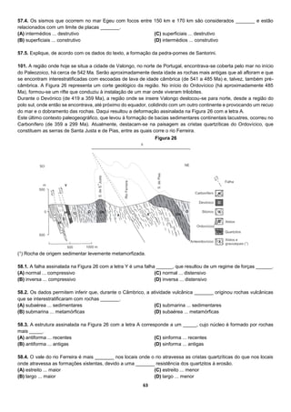 63
57.4. Os sismos que ocorrem no mar Egeu com focos entre 150 km e 170 km são considerados _______ e estão
relacionados com um limite de placas _______.
(A) intermédios ... destrutivo
(B) superficiais ... construtivo
(C) superficiais ... destrutivo
(D) intermédios ... construtivo
57.5. Explique, de acordo com os dados do texto, a formação da pedra-pomes de Santorini.
101. A região onde hoje se situa a cidade de Valongo, no norte de Portugal, encontrava-se coberta pelo mar no início
do Paleozoico, há cerca de 542 Ma. Serão aproximadamente desta idade as rochas mais antigas que ali afloram e que
se encontram interestratificadas com escoadas de lava de idade câmbrica (de 541 a 485 Ma) e, talvez, também pré-
câmbrica. A Figura 26 representa um corte geológico da região. No início do Ordovícico (há aproximadamente 485
Ma), formou-se um rifte que conduziu à instalação de um mar onde viveram trilobites.
Durante o Devónico (de 419 a 359 Ma), a região onde se insere Valongo deslocou-se para norte, desde a região do
polo sul, onde então se encontrava, até próximo do equador, colidindo com um outro continente e provocando um recuo
do mar e o dobramento das rochas. Daqui resultou a deformação assinalada na Figura 26 com a letra A.
Este último contexto paleogeográfico, que levou à formação de bacias sedimentares continentais lacustres, ocorreu no
Carbonífero (de 359 a 299 Ma). Atualmente, destacam-se na paisagem as cristas quartzíticas do Ordovícico, que
constituem as serras de Santa Justa e de Pias, entre as quais corre o rio Ferreira.
(1) Rocha de origem sedimentar levemente metamorfizada.
58.1. A falha assinalada na Figura 26 com a letra Y é uma falha ______, que resultou de um regime de forças ______.
(A) normal ... compressivo
(B) inversa ... compressivo
(C) normal ... distensivo
(D) inversa ... distensivo
58.2. Os dados permitem inferir que, durante o Câmbrico, a atividade vulcânica _______ originou rochas vulcânicas
que se interestratificaram com rochas _______.
(A) subaérea ... sedimentares
(B) submarina ... metamórficas
(C) submarina ... sedimentares
(D) subaérea ... metamórficas
58.3. A estrutura assinalada na Figura 26 com a letra A corresponde a um _____, cujo núcleo é formado por rochas
mais _____.
(A) antiforma ... recentes
(B) antiforma ... antigas
(C) sinforma ... recentes
(D) sinforma ... antigas
58.4. O vale do rio Ferreira é mais _______ nos locais onde o rio atravessa as cristas quartzíticas do que nos locais
onde atravessa as formações xistentas, devido a uma _______ resistência dos quartzitos à erosão.
(A) estreito ... maior
(B) largo ... maior
(C) estreito ... menor
(D) largo ... menor
Figura 26
 