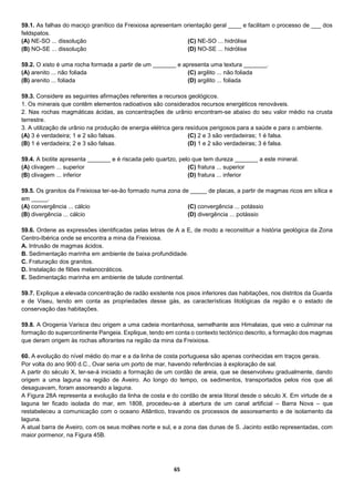 65
59.1. As falhas do maciço granítico da Freixiosa apresentam orientação geral ____ e facilitam o processo de ___ dos
feldspatos.
(A) NE-SO ... dissolução
(B) NO-SE ... dissolução
(C) NE-SO ... hidrólise
(D) NO-SE ... hidrólise
59.2. O xisto é uma rocha formada a partir de um _______ e apresenta uma textura _______.
(A) arenito ... não foliada
(B) arenito ... foliada
(C) argilito ... não foliada
(D) argilito ... foliada
59.3. Considere as seguintes afirmações referentes a recursos geológicos.
1. Os minerais que contêm elementos radioativos são considerados recursos energéticos renováveis.
2. Nas rochas magmáticas ácidas, as concentrações de urânio encontram-se abaixo do seu valor médio na crusta
terrestre.
3. A utilização de urânio na produção de energia elétrica gera resíduos perigosos para a saúde e para o ambiente.
(A) 3 é verdadeira; 1 e 2 são falsas.
(B) 1 é verdadeira; 2 e 3 são falsas.
(C) 2 e 3 são verdadeiras; 1 é falsa.
(D) 1 e 2 são verdadeiras; 3 é falsa.
59.4. A biotite apresenta _______ e é riscada pelo quartzo, pelo que tem dureza _______ a este mineral.
(A) clivagem ... superior
(B) clivagem ... inferior
(C) fratura ... superior
(D) fratura ... inferior
59.5. Os granitos da Freixiosa ter-se-ão formado numa zona de _____ de placas, a partir de magmas ricos em sílica e
em _____.
(A) convergência ... cálcio
(B) divergência ... cálcio
(C) convergência ... potássio
(D) divergência ... potássio
59.6. Ordene as expressões identificadas pelas letras de A a E, de modo a reconstituir a história geológica da Zona
Centro-Ibérica onde se encontra a mina da Freixiosa.
A. Intrusão de magmas ácidos.
B. Sedimentação marinha em ambiente de baixa profundidade.
C. Fraturação dos granitos.
D. Instalação de filões melanocráticos.
E. Sedimentação marinha em ambiente de talude continental.
59.7. Explique a elevada concentração de radão existente nos pisos inferiores das habitações, nos distritos da Guarda
e de Viseu, tendo em conta as propriedades desse gás, as características litológicas da região e o estado de
conservação das habitações.
59.8. A Orogenia Varisca deu origem a uma cadeia montanhosa, semelhante aos Himalaias, que veio a culminar na
formação do supercontinente Pangeia. Explique, tendo em conta o contexto tectónico descrito, a formação dos magmas
que deram origem às rochas aflorantes na região da mina da Freixiosa.
60. A evolução do nível médio do mar e a da linha de costa portuguesa são apenas conhecidas em traços gerais.
Por volta do ano 900 d.C., Ovar seria um porto de mar, havendo referências à exploração de sal.
A partir do século X, ter-se-á iniciado a formação de um cordão de areia, que se desenvolveu gradualmente, dando
origem a uma laguna na região de Aveiro. Ao longo do tempo, os sedimentos, transportados pelos rios que ali
desaguavam, foram assoreando a laguna.
A Figura 28A representa a evolução da linha de costa e do cordão de areia litoral desde o século X. Em virtude de a
laguna ter ficado isolada do mar, em 1808, procedeu-se à abertura de um canal artificial – Barra Nova – que
restabeleceu a comunicação com o oceano Atlântico, travando os processos de assoreamento e de isolamento da
laguna.
A atual barra de Aveiro, com os seus molhes norte e sul, e a zona das dunas de S. Jacinto estão representadas, com
maior pormenor, na Figura 45B.
 