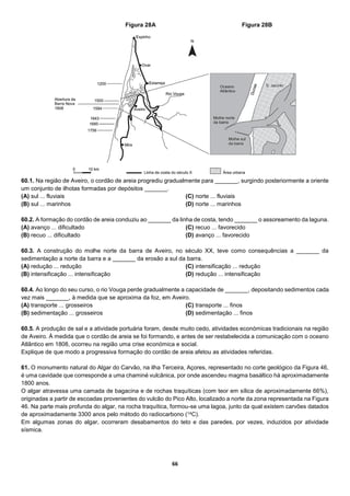 66
60.1. Na região de Aveiro, o cordão de areia progrediu gradualmente para _______, surgindo posteriormente a oriente
um conjunto de ilhotas formadas por depósitos _______.
(A) sul ... fluviais
(B) sul ... marinhos
(C) norte ... fluviais
(D) norte ... marinhos
60.2. A formação do cordão de areia conduziu ao _______ da linha de costa, tendo _______ o assoreamento da laguna.
(A) avanço ... dificultado
(B) recuo ... dificultado
(C) recuo ... favorecido
(D) avanço ... favorecido
60.3. A construção do molhe norte da barra de Aveiro, no século XX, teve como consequências a _______ da
sedimentação a norte da barra e a _______ da erosão a sul da barra.
(A) redução ... redução
(B) intensificação ... intensificação
(C) intensificação ... redução
(D) redução ... intensificação
60.4. Ao longo do seu curso, o rio Vouga perde gradualmente a capacidade de _______, depositando sedimentos cada
vez mais _______, à medida que se aproxima da foz, em Aveiro.
(A) transporte ... grosseiros
(B) sedimentação ... grosseiros
(C) transporte ... finos
(D) sedimentação ... finos
60.5. A produção de sal e a atividade portuária foram, desde muito cedo, atividades económicas tradicionais na região
de Aveiro. À medida que o cordão de areia se foi formando, e antes de ser restabelecida a comunicação com o oceano
Atlântico em 1808, ocorreu na região uma crise económica e social.
Explique de que modo a progressiva formação do cordão de areia afetou as atividades referidas.
61. O monumento natural do Algar do Carvão, na ilha Terceira, Açores, representado no corte geológico da Figura 46,
é uma cavidade que corresponde a uma chaminé vulcânica, por onde ascendeu magma basáltico há aproximadamente
1800 anos.
O algar atravessa uma camada de bagacina e de rochas traquíticas (com teor em sílica de aproximadamente 66%),
originadas a partir de escoadas provenientes do vulcão do Pico Alto, localizado a norte da zona representada na Figura
46. Na parte mais profunda do algar, na rocha traquítica, formou-se uma lagoa, junto da qual existem carvões datados
de aproximadamente 3300 anos pelo método do radiocarbono (14C).
Em algumas zonas do algar, ocorreram desabamentos do teto e das paredes, por vezes, induzidos por atividade
sísmica.
Figura 28A Figura 28B
 
