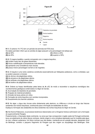 67
61.1. O carbono 14 (14C) tem um período de semivida de 5730 anos.
Os dados permitem inferir que os carvões do algar possuem uma percentagem de isótopo-pai
(A) de 50%.
(B) de 25%.
(C) inferior a 25%.
(D) superior a 50%.
61.2. O magma basáltico, quando comparado com o magma traquítico,
(A) contém maior teor de gases dissolvidos.
(B) inicia a solidificação a temperaturas mais elevadas.
(C) apresenta uma consistência mais viscosa.
(D) possui menor percentagem de ferro e de magnésio.
61.3. O traquito é uma rocha vulcânica constituída essencialmente por feldspatos potássicos, como a ortóclase, que
se podem associar a minerais
(A) de olivina e de plagióclase sódica.
(B) de piroxena e de plagióclase cálcica.
(C) de anfíbola e de plagióclase cálcica.
(D) de biotite e de plagióclase sódica.
61.4. Ordene as frases identificadas pelas letras de A a E, de modo a reconstituir a sequência cronológica dos
acontecimentos geológicos evidenciados no Algar do Carvão.
A. Acumulação de depósitos de gravidade.
B. Projeção de material piroclástico.
C. Emissão de lavas pobres em sílica.
D. Formação de rocha traquítica com carvões incorporados.
E. Esvaziamento da chaminé vulcânica.
61.5. No algar, a água das chuvas entra diretamente pela abertura, ou infiltra-se e circula ao longo das fraturas
existentes nas rochas traquíticas, contribuindo para a formação de estalactites de sílica.
Explique a formação das estalactites de sílica existentes nas rochas traquíticas do Algar do Carvão.
62. No final do Paleozoico, os processos tectónicos relacionados com a Orogenia Varisca culminaram com a formação
do supercontinente Pangeia.
Posteriormente, a fraturação deste continente, na zona que hoje corresponde à região oeste de Portugal continental,
levou ao abatimento de vários blocos rochosos, dando origem a uma complexa depressão que foi invadida pela água
do mar, a Bacia Lusitaniana. Um bloco rochoso que não abateu, mantendo-se em posição elevada, designado horst
da Berlenga, constitui o pequeno fragmento da Pangeia que deu origem ao arquipélago das Berlengas. Este
Figura 29
 
