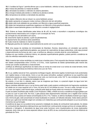 6
19.1. A análise da Figura 1 permite afirmar que a «zona habitável», referida no texto, depende da relação entre
(A) a massa dos planetas e a massa da estrela.
(B) a densidade da estrela e o diâmetro do sistema planetário.
(C) a energia irradiada pela estrela e a distância do planeta à estrela.
(D) a temperatura da estrela e a densidade dos planetas.
19.2. Júpiter e Mercúrio não se incluem na «zona habitável» porque
(A) Júpiter apresenta um pequeno núcleo rochoso e Mercúrio não tem atmosfera.
(B) Júpiter está muito afastado da sua estrela e em Mercúrio a água superficial evaporaria.
(C) Júpiter tem temperaturas superficiais negativas e em Mercúrio a força gravítica é elevada.
(D) Júpiter é essencialmente gasoso e em Mercúrio a erosão é negligenciável.
19.3. Ordene as frases identificadas pelas letras de A a E, de modo a reconstituir a sequência cronológica dos
acontecimentos relacionados com a origem e com a evolução da Terra.
A. Formação de uma atmosfera com ozono.
B. Crescimento rápido do planeta, a partir de planetesimais.
C. Aparecimento dos primeiros seres autotróficos.
D. Fusão inicial de materiais no interior do planeta.
E. Migração gravítica de materiais, essencialmente de acordo com a sua densidade.
19.4. Uma equipa de cientistas da Universidade de Aberdeen, Escócia, desenvolveu um simulador que permite
identificar planetas, superficialmente gelados, que possam ter reservatórios de água subterrânea, onde seja provável
o desenvolvimento de formas de vida, o que, a verificar-se, alteraria o conceito atual de «zona habitável».
Explique em que medida a dinâmica interna, em planetas superficialmente gelados, poderá permitir a existência de
vida nos referidos reservatórios de água.
19.5. A maioria das rochas recolhidas na crosta lunar e trazidas para a Terra aquando das diversas missões espaciais
tem idades compreendidas entre 3,16 M.a. e 4,5 M.a., muito superiores às idades apresentadas pela maioria das
rochas que constitui atualmente a crosta terrestre.
Justifique as diferenças significativas de idade entre as rochas da crosta lunar e as rochas da crosta terrestre, tendo
em conta as características de dinâmica interna da Lua e da Terra.
20. A Lua, satélite natural da Terra, apresenta morfologia irregular, alternando regiões montanhosas muito acidentadas
com regiões baixas e muito planas. Como a Lua não possui atmosfera, qualquer substância na sua superfície está
diretamente exposta ao vácuo. A temperatura lunar varia, ao nível do solo, entre 130 °C, nas condições de insolação
máxima, e –200 °C, nas condições de insolação mínima.
No entanto, a Lua não é o planeta «seco» que se imaginava que fosse, e a possível origem da água lunar tem
alimentado diversas pesquisas científicas.
Alguns cientistas defendem que a Lua se formou pela fusão e pelo posterior arrefecimento de fragmentos resultantes
da colisão de um corpo espacial com a Terra, há cerca de 4,5 mil milhões de anos. Ter-se-á, então, formado na Lua
um «mar» de magma, onde haveria água, podendo parte desta ter ficado retida nos minerais em cristalização.
A partir de dados recolhidos pela missão Lunar Prospector (1998), a NASA anunciou a existência de água gelada quer
no polo sul, quer no polo norte. No início, o gelo parecia estar dispersamente misturado com o rególito lunar (rochas
superficiais, solo e poeira) em baixas concentrações (0,3% a 1%). Todavia, os últimos resultados mostram que a água,
sob a forma de gelo, está concentrada em áreas localizadas no subsolo, em latitudes elevadas. Estes dados parecem
indicar que o gelo lunar terá tido origem em cometas e em meteoritos que continuamente atingiram a Lua nos primeiros
momentos da sua formação.
A existência de água na Lua poderá tornar possível a instalação de células de combustível neste planeta. As células
de combustível são dispositivos eletroquímicos que transformam continuamente energia química em energia elétrica,
utilizando o hidrogénio. A descoberta de água lunar pode funcionar como impulsionadora de novas explorações
espaciais, tanto mais que as naves espaciais utilizam cerca de 85% do seu combustível para saírem da influência da
gravidade da Terra.
 