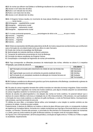 69
62.5. As rochas que afloram nas Estelas e na Berlenga resultaram da consolidação de um magma
(A) viscoso e com baixo teor de sílica.
(B) fluido e com elevado teor de sílica.
(C) fluido e com baixo teor de sílica.
(D) viscoso e com elevado teor de sílica.
62.6. A Orogenia Varisca resultou do movimento de duas placas litosféricas, que apresentavam, entre si, um limite
_______, tendo havido _______.
(A) convergente … espessamento crustal
(B) divergente … estiramento crustal
(C) convergente … estiramento crustal
(D) divergente … espessamento crustal
62.7. A crosta continental apresenta _______ percentagens de silício e de _______ do que o manto.
(A) menores … magnésio
(B) menores … alumínio
(C) maiores … magnésio
(D) maiores … alumínio
62.8. Ordene as expressões identificadas pelas letras de A a E, de modo a sequenciar acontecimentos que contribuíram
para a formação de uma determinada rocha que aflora no cabo Carvoeiro.
A. Erosão das rochas do arquipélago das Berlengas.
B. Sedimentação de materiais detríticos na Bacia Lusitaniana.
C. Transporte de sedimentos provenientes do horst da Berlenga.
D. Formação de relevos resultantes da Orogenia Varisca.
E. Compactação e cimentação de fragmentos de rochas pré-existentes.
62.9. Faça corresponder os diferentes processos de meteorização das rochas, referidos na coluna A, à respetiva
designação, que consta da coluna B.
COLUNA A COLUNA B
(a) Fraturação provocada pelo crescimento de cristais de sais nas fendas das
rochas.
(b) Fragmentação que ocorre em ambientes de grande amplitude térmica.
(c) Formação de um precipitado resultante da alteração de minerais ferrosos em
ambiente superficial.
(1) Dissolução
(2) Haloclastia
(3) Hidrólise
(4) Oxidação
(5) Termoclastia
62.10. Explique a existência do afloramento granítico que forma atualmente a ilha Berlenga, considerando a génese da
rocha e a evolução tectónica da região.
63. Os polos do campo magnético terrestre têm sofrido inversões em intervalos de tempo irregulares. Estas inversões
de polaridade ficaram registadas nas rochas dos fundos oceânicos, pois alguns minerais adquirem as características
do campo magnético existente no momento da sua formação.
Através de estudos de paleomagnetismo e da datação das rochas do fundo oceânico, foi possível deduzir que a
abertura do oceano Atlântico norte levou à instalação de um rifte intracontinental, o rifte pirenaico, do qual resultaram
a formação de nova crosta oceânica e a abertura do golfo da Biscaia, a norte da Península Ibérica. Acompanhando
este processo, que terá terminado há cerca de
75 milhões de anos (Ma), a microplaca Ibérica sofreu uma translação e uma rotação no sentido contrário ao dos
ponteiros do relógio, movendo-se para sudeste.
Posteriormente, a abertura do Atlântico sul implicou a deriva da placa Africana para norte e a consequente mudança
de trajetória da microplaca Ibérica, formando-se a cadeia montanhosa que hoje liga a Península Ibérica ao continente
europeu, os Pirenéus. Durante este processo, a zona leste do rifte pirenaico foi incorporada na cadeia de montanhas
e, a oeste, parte da crosta oceânica do golfo da Biscaia subdutou na margem norte da microplaca Ibérica.
As Figuras 31A e 31B representam, de forma esquemática, a evolução da região entre os 110 Ma e os 75 Ma e a região
na atualidade, respetivamente.
 