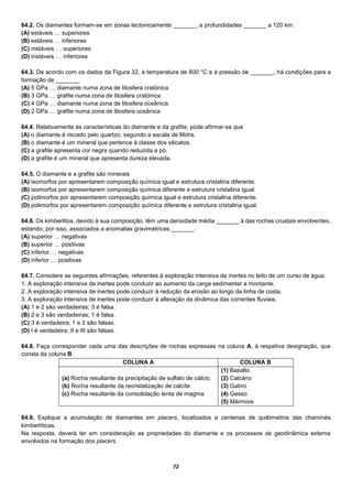 72
64.2. Os diamantes formam-se em zonas tectonicamente _______, a profundidades _______ a 120 km.
(A) estáveis … superiores
(B) estáveis … inferiores
(C) instáveis … superiores
(D) instáveis … inferiores
64.3. De acordo com os dados da Figura 32, à temperatura de 800 °C e à pressão de _______, há condições para a
formação de _______.
(A) 5 GPa … diamante numa zona de litosfera cratónica
(B) 3 GPa … grafite numa zona de litosfera cratónica
(C) 4 GPa … diamante numa zona de litosfera oceânica
(D) 2 GPa … grafite numa zona de litosfera oceânica
64.4. Relativamente às características do diamante e da grafite, pode afirmar-se que
(A) o diamante é riscado pelo quartzo, segundo a escala de Mohs.
(B) o diamante é um mineral que pertence à classe dos silicatos.
(C) a grafite apresenta cor negra quando reduzida a pó.
(D) a grafite é um mineral que apresenta dureza elevada.
64.5. O diamante e a grafite são minerais
(A) isomorfos por apresentarem composição química igual e estrutura cristalina diferente.
(B) isomorfos por apresentarem composição química diferente e estrutura cristalina igual.
(C) polimorfos por apresentarem composição química igual e estrutura cristalina diferente.
(D) polimorfos por apresentarem composição química diferente e estrutura cristalina igual.
64.6. Os kimberlitos, devido à sua composição, têm uma densidade média _______ à das rochas crustais envolventes,
estando, por isso, associados a anomalias gravimétricas _______.
(A) superior … negativas
(B) superior … positivas
(C) inferior … negativas
(D) inferior … positivas
64.7. Considere as seguintes afirmações, referentes à exploração intensiva de inertes no leito de um curso de água.
1. A exploração intensiva de inertes pode conduzir ao aumento da carga sedimentar a montante.
2. A exploração intensiva de inertes pode conduzir à redução da erosão ao longo da linha de costa.
3. A exploração intensiva de inertes pode conduzir à alteração da dinâmica das correntes fluviais.
(A) 1 e 2 são verdadeiras; 3 é falsa.
(B) 2 e 3 são verdadeiras; 1 é falsa.
(C) 3 é verdadeira; 1 e 2 são falsas.
(D) I é verdadeira; II e III são falsas.
64.8. Faça corresponder cada uma das descrições de rochas expressas na coluna A, à respetiva designação, que
consta da coluna B.
COLUNA A COLUNA B
(a) Rocha resultante da precipitação de sulfato de cálcio.
(b) Rocha resultante da recristalização de calcite.
(c) Rocha resultante da consolidação lenta de magma.
(1) Basalto
(2) Calcário
(3) Gabro
(4) Gesso
(5) Mármore
64.9. Explique a acumulação de diamantes em placers, localizados a centenas de quilómetros das chaminés
kimberlíticas.
Na resposta, deverá ter em consideração as propriedades do diamante e os processos de geodinâmica externa
envolvidos na formação dos placers.
 