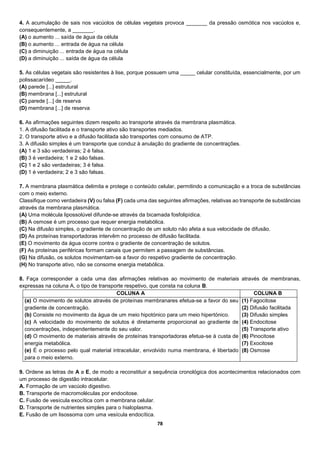 78
4. A acumulação de sais nos vacúolos de células vegetais provoca _______ da pressão osmótica nos vacúolos e,
consequentemente, a _______.
(A) o aumento ... saída de água da célula
(B) o aumento ... entrada de água na célula
(C) a diminuição ... entrada de água na célula
(D) a diminuição ... saída de água da célula
5. As células vegetais são resistentes à lise, porque possuem uma _____ celular constituída, essencialmente, por um
polissacarídeo _____.
(A) parede [...] estrutural
(B) membrana [...] estrutural
(C) parede [...] de reserva
(D) membrana [...] de reserva
6. As afirmações seguintes dizem respeito ao transporte através da membrana plasmática.
1. A difusão facilitada e o transporte ativo são transportes mediados.
2. O transporte ativo e a difusão facilitada são transportes com consumo de ATP.
3. A difusão simples é um transporte que conduz à anulação do gradiente de concentrações.
(A) 1 e 3 são verdadeiras; 2 é falsa.
(B) 3 é verdadeira; 1 e 2 são falsas.
(C) 1 e 2 são verdadeiras; 3 é falsa.
(D) 1 é verdadeira; 2 e 3 são falsas.
7. A membrana plasmática delimita e protege o conteúdo celular, permitindo a comunicação e a troca de substâncias
com o meio externo.
Classifique como verdadeira (V) ou falsa (F) cada uma das seguintes afirmações, relativas ao transporte de substâncias
através da membrana plasmática.
(A) Uma molécula lipossolúvel difunde-se através da bicamada fosfolipídica.
(B) A osmose é um processo que requer energia metabólica.
(C) Na difusão simples, o gradiente de concentração de um soluto não afeta a sua velocidade de difusão.
(D) As proteínas transportadoras intervêm no processo de difusão facilitada.
(E) O movimento da água ocorre contra o gradiente de concentração de solutos.
(F) As proteínas periféricas formam canais que permitem a passagem de substâncias.
(G) Na difusão, os solutos movimentam-se a favor do respetivo gradiente de concentração.
(H) No transporte ativo, não se consome energia metabólica.
8. Faça corresponder a cada uma das afirmações relativas ao movimento de materiais através de membranas,
expressas na coluna A, o tipo de transporte respetivo, que consta na coluna B.
COLUNA A COLUNA B
(a) O movimento de solutos através de proteínas membranares efetua-se a favor do seu
gradiente de concentração.
(b) Consiste no movimento da água de um meio hipotónico para um meio hipertónico.
(c) A velocidade do movimento de solutos é diretamente proporcional ao gradiente de
concentrações, independentemente do seu valor.
(d) O movimento de materiais através de proteínas transportadoras efetua-se à custa de
energia metabólica.
(e) É o processo pelo qual material intracelular, envolvido numa membrana, é libertado
para o meio externo.
(1) Fagocitose
(2) Difusão facilitada
(3) Difusão simples
(4) Endocitose
(5) Transporte ativo
(6) Pinocitose
(7) Exocitose
(8) Osmose
9. Ordene as letras de A a E, de modo a reconstituir a sequência cronológica dos acontecimentos relacionados com
um processo de digestão intracelular.
A. Formação de um vacúolo digestivo.
B. Transporte de macromoléculas por endocitose.
C. Fusão de vesícula exocítica com a membrana celular.
D. Transporte de nutrientes simples para o hialoplasma.
E. Fusão de um lisossoma com uma vesícula endocítica.
 