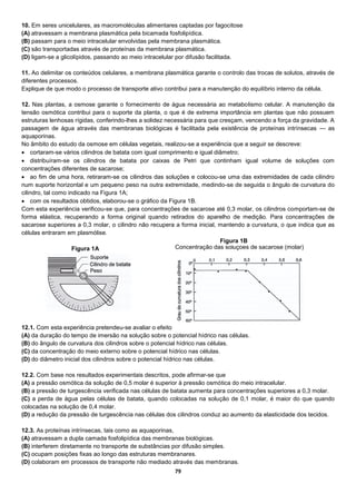 79
10. Em seres unicelulares, as macromoléculas alimentares captadas por fagocitose
(A) atravessam a membrana plasmática pela bicamada fosfolipídica.
(B) passam para o meio intracelular envolvidas pela membrana plasmática.
(C) são transportadas através de proteínas da membrana plasmática.
(D) ligam-se a glicolípidos, passando ao meio intracelular por difusão facilitada.
11. Ao delimitar os conteúdos celulares, a membrana plasmática garante o controlo das trocas de solutos, através de
diferentes processos.
Explique de que modo o processo de transporte ativo contribui para a manutenção do equilíbrio interno da célula.
12. Nas plantas, a osmose garante o fornecimento de água necessária ao metabolismo celular. A manutenção da
tensão osmótica contribui para o suporte da planta, o que é de extrema importância em plantas que não possuem
estruturas lenhosas rígidas, conferindo-lhes a solidez necessária para que cresçam, vencendo a força da gravidade. A
passagem de água através das membranas biológicas é facilitada pela existência de proteínas intrínsecas — as
aquaporinas.
No âmbito do estudo da osmose em células vegetais, realizou-se a experiência que a seguir se descreve:
 cortaram-se vários cilindros de batata com igual comprimento e igual diâmetro;
 distribuíram-se os cilindros de batata por caixas de Petri que continham igual volume de soluções com
concentrações diferentes de sacarose;
 ao fim de uma hora, retiraram-se os cilindros das soluções e colocou-se uma das extremidades de cada cilindro
num suporte horizontal e um pequeno peso na outra extremidade, medindo-se de seguida o ângulo de curvatura do
cilindro, tal como indicado na Figura 1A;
 com os resultados obtidos, elaborou-se o gráfico da Figura 1B.
Com esta experiência verificou-se que, para concentrações de sacarose até 0,3 molar, os cilindros comportam-se de
forma elástica, recuperando a forma original quando retirados do aparelho de medição. Para concentrações de
sacarose superiores a 0,3 molar, o cilindro não recupera a forma inicial, mantendo a curvatura, o que indica que as
células entraram em plasmólise.
12.1. Com esta experiência pretendeu-se avaliar o efeito
(A) da duração do tempo de imersão na solução sobre o potencial hídrico nas células.
(B) do ângulo de curvatura dos cilindros sobre o potencial hídrico nas células.
(C) da concentração do meio externo sobre o potencial hídrico nas células.
(D) do diâmetro inicial dos cilindros sobre o potencial hídrico nas células.
12.2. Com base nos resultados experimentais descritos, pode afirmar-se que
(A) a pressão osmótica da solução de 0,5 molar é superior à pressão osmótica do meio intracelular.
(B) a pressão de turgescência verificada nas células de batata aumenta para concentrações superiores a 0,3 molar.
(C) a perda de água pelas células de batata, quando colocadas na solução de 0,1 molar, é maior do que quando
colocadas na solução de 0,4 molar.
(D) a redução da pressão de turgescência nas células dos cilindros conduz ao aumento da elasticidade dos tecidos.
12.3. As proteínas intrínsecas, tais como as aquaporinas,
(A) atravessam a dupla camada fosfolipídica das membranas biológicas.
(B) interferem diretamente no transporte de substâncias por difusão simples.
(C) ocupam posições fixas ao longo das estruturas membranares.
(D) colaboram em processos de transporte não mediado através das membranas.
Concentração das soluções de sacarose (molar)Figura 1A
Figura 1B
 
