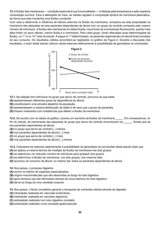 80
13. A fluidez das membranas — condição essencial à sua funcionalidade — é afetada pela temperatura e pela respetiva
composição química. Face a alterações do meio, as células regulam a composição lipídica da membrana plasmática,
de forma que esta mantenha uma fluidez constante.
Com vista a determinar a influência de fatores externos na fluidez da membrana, comparou-se esta propriedade na
membrana das plaquetas de sete pacientes dependentes de álcool com um grupo de controlo composto pelo mesmo
número de indivíduos. A fluidez das membranas foi determinada, recorrendo-se à anisotropia fluorescente: quanto mais
altos forem os seus valores, menos fluida é a membrana. Para cada grupo, foram efetuadas duas determinações da
fluidez, no 1.º e no 14.º dias do estudo. A seguir à 1.ª determinação, os pacientes dependentes de álcool foram privados
do seu consumo. Os resultados obtidos encontram-se registados no gráfico da Figura 2. Durante a discussão dos
resultados, o autor deste estudo colocou várias reservas relativamente à possibilidade de generalizar as conclusões.
13.1. Na seleção dos indivíduos do grupo que serviu de controlo, procurou-se que estes
(A) apresentassem diferentes graus de dependência do álcool.
(B) constituíssem uma amostra aleatória da população.
(C) apresentassem a mesma distribuição de idade e de sexo que o grupo de pacientes.
(D) fossem medicados com substâncias que afetam a fluidez da membrana.
13.2. De acordo com os dados do gráfico, ocorreu um aumento da fluidez da membrana _____. Em consequência, no
fim do estudo, as membranas das plaquetas do grupo que serviu de controlo encontravam-se ______ fluidas que as
dos pacientes dependentes de álcool.
(A) no grupo que serviu de controlo [...] menos
(B) nos pacientes dependentes de álcool [...] mais
(C) no grupo que serviu de controlo [...] mais
(D) nos pacientes dependentes de álcool [...] menos
13.3. Colocaram-se reservas relativamente à possibilidade de generalizar as conclusões deste estudo dado que
(A) se aplicou a mesma técnica de medição da fluidez da membrana nos dois grupos.
(B) se selecionou um reduzido número de indivíduos para qualquer dos grupos.
(C) se determinou a fluidez da membrana, nos dois grupos, nos mesmos dias.
(D) se privou do consumo de álcool, no mesmo dia, todos os pacientes dependentes de álcool.
14. Nos peixes, o processo digestivo
(A) ocorre no interior de organitos especializados.
(B) origina macromoléculas que são absorvidas ao longo do tubo digestivo.
(C) gera resíduos que são eliminados através da única abertura do tubo digestivo.
(D) dá-se ao longo de uma cavidade corporal.
15. Nos peixes, o fluido circulatório garante o transporte de nutrientes obtidos através da digestão
(A) intracelular realizada em vesículas endocíticas.
(B) intracelular realizada em vacúolos digestivos.
(C) extracelular realizada num tubo digestivo completo.
(D) extracelular realizada numa cavidade gastrovascular.
Figura 2
 