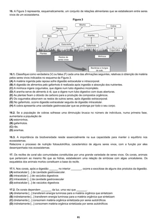 81
16. A Figura 3 representa, esquematicamente, um conjunto de relações alimentares que se estabelecem entre seres
vivos de um ecossistema.
16.1. Classifique como verdadeira (V) ou falsa (F) cada uma das afirmações seguintes, relativas à obtenção de matéria
pelos seres vivos indicados no esquema da Figura 3.
(A) A matéria ingerida pela raposa sofre digestão extracelular e intracorporal.
(B) A digestão de alimentos pelo gafanhoto é realizada após ingestão e absorção dos nutrientes.
(C) A minhoca ingere cogumelos, que digere num tubo digestivo incompleto.
(D) A aranha serve de alimento à rã, que a digere num tubo digestivo com duas aberturas.
(E) As plantas fixam o dióxido de carbono para a produção de compostos orgânicos.
(F) Os cogumelos absorvem os restos de outros seres, após digestão extracorporal.
(G) No gafanhoto, ocorre digestão extracelular seguida de digestão intracelular.
(H) A cobra apresenta uma cavidade gastrovascular que se prolonga por todo o seu corpo.
16.2. Se a população de cobras sofresse uma diminuição brusca no número de indivíduos, numa primeira fase,
aumentaria a população de
(A) estorninhos.
(B) gafanhotos.
(C) rãs.
(D) aranhas.
16.3. A importância da biodiversidade reside essencialmente na sua capacidade para manter o equilíbrio nos
ecossistemas.
Relacione o processo de nutrição fotoautotrófica, característico de alguns seres vivos, com a função por eles
desempenhada nos ecossistemas.
17. Os recifes de coral são comunidades constituídas por uma grande variedade de seres vivos. Os corais, animais
que pertencem ao mesmo filo que as hidras, estabelecem uma relação de simbiose com algas unicelulares. Os
esqueletos dos animais mortos constituem a base do recife.
17.1. Nos corais, após a digestão ______ no interior _______, ocorre a exocitose de alguns dos produtos da digestão.
(A) extracelular [...] da cavidade gastrovascular.
(B) intracelular [...] de vacúolos digestivos
(C) intracelular [...] da cavidade gastrovascular
(D) extracelular [...] de vacúolos digestivos
17.2. Os corais dependem _______ da luz, uma vez que _______.
(A) diretamente [...] transferem energia luminosa para a matéria orgânica que sintetizam
(B) indiretamente [...] transferem energia luminosa para a matéria orgânica que sintetizam
(C) diretamente [...] consomem matéria orgânica sintetizada por seres autotróficos
(D) indiretamente [...] consomem matéria orgânica sintetizada por seres autotróficos
Figura 3
 