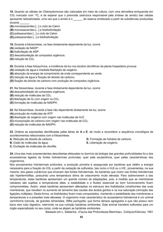 82
18. Quando as células de Chlamydomonas são colocadas em meio de cultura, com uma atmosfera enriquecida em
CO2 marcado com 14C, é de esperar que o pirenoide (estrutura responsável pela síntese de amido) das células
apresente radioatividade, uma vez que o amido é o ______ de reserva sintetizado a partir de substâncias produzidas
durante ______.
(A) monossacarídeo [...] o ciclo de Calvin
(B) monossacarídeo [...] a fotofosforilação
(C) polissacarídeo [...] o ciclo de Calvin
(D) polissacarídeo [...] a fotofosforilação
19. Durante a fotossíntese, na fase diretamente dependente da luz, ocorre
(A) oxidação de NADP+.
(B) fosforilação de ADP.
(C) descarboxilação de compostos orgânicos.
(D) redução de CO2.
20. Durante a fase fotoquímica, a incidência da luz nos tecidos clorofilinos da planta hospedeira provoca
(A) oxidação da água e imediata libertação de oxigénio.
(B) absorção da energia de comprimento de onda correspondente ao verde.
(C) redução da água e fixação de dióxido de carbono.
(D) fixação de dióxido de carbono com produção de compostos orgânicos.
21. Na fotossíntese, durante a fase diretamente dependente da luz, ocorre
(A) descarboxilação de compostos orgânicos.
(B) redução de moléculas de CO2.
(C) libertação de O2 com origem no CO2.
(D) formação de moléculas de NADPH.
22. Na fotossíntese, durante a fase não dependente diretamente da luz, ocorre
(A) produção de moléculas de ATP
(B) libertação de oxigénio com origem nas moléculas de H2O
(C) incorporação de carbono com origem nas moléculas de CO2.
(D) redução de moléculas de NADPH.
23. Ordene as expressões identificadas pelas letras de A a E, de modo a reconstituir a sequência cronológica de
acontecimentos relacionados com a fotossíntese.
A. Redução de dióxido de carbono.
B. Cisão de moléculas de água.
C. Excitação de moléculas de clorofila.
D. Formação de hidratos de carbono.
E. Libertação de oxigénio.
24. Uma das mais surpreendentes descobertas efetuadas no domínio da biologia das grandes profundidades foi a dos
ecossistemas ligados às fontes hidrotermais profundas, quer pela exuberância, quer pelas características dos
organismos.
Nos povoamentos hidrotermais profundos, a produção primária é assegurada por bactérias que obtêm a energia
necessária para a fixação do CO2 a partir da oxidação de sulfuretos, tais como o H2S ou o HS-, provenientes, na sua
maioria, dos gases vulcânicos que emanam das fontes hidrotermais. As bactérias que vivem nas fontes hidrotermais
são hipertermófilas, possuindo uma temperatura ótima de crescimento muito elevada. Para sobreviverem a tais
temperaturas, estas bactérias apresentam um grande número de adaptações, pois, à medida que as membranas
celulares são sujeitas a temperaturas altas, a estabilidade e a fluidez essencial ao bom funcionamento ficam
comprometidas. Assim, estas bactérias apresentam alterações na estrutura dos fosfolípidos constituintes das suas
membranas, que resultam no aumento do tamanho das caudas dos ácidos gordos e na sua saturação (remoção das
ligações múltiplas). Desta forma, os fosfolípidos ficam mais compactados, mantendo a estabilidade das membranas a
temperaturas e a pressões mais elevadas. O organismo mais característico do ecossistema hidrotermal é um animal
vermiforme tubícola, de grandes dimensões, Riftia pachyptila, que forma densos agregados e que não possui nem
boca nem tubo digestivo, intervindo na sua nutrição bactérias simbiontes. Este animal transfere sulfuretos para um
órgão especializado no seu corpo, onde se alojam as bactérias simbiontes.
Baseado em L. Saldanha, «Fauna das Profundezas Marinhas», Colóquio/Ciências, 1991
 