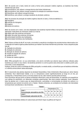 83
24.1. De acordo com o texto, tendo em conta a forma como produzem matéria orgânica, as bactérias das fontes
hidrotermais são seres
(A) quimiotróficos, pois utilizam a energia térmica das fontes hidrotermais.
(B) quimiotróficos, pois utilizam energia resultante da oxidação de substratos minerais.
(C) fototróficos, pois utilizam energia luminosa.
(D) fototróficos, pois utilizam a energia resultante da atividade vulcânica.
24.2. No processo de produção de matéria orgânica descrito no texto, a fonte de eletrões é o
(A) hidrogénio.
(B) sulfureto de hidrogénio.
(C) oxigénio.
(D) dióxido de carbono.
24.3. De acordo com o texto, uma das adaptações das bactérias hipertermófilas à temperatura está relacionada com
alterações moleculares da membrana celular ao nível da
(A) região polar das proteínas intrínsecas.
(B) região não polar das proteínas intrínsecas.
(C) extremidade hidrofílica dos fosfolípidos.
(D) extremidade hidrofóbica dos fosfolípidos.
24.4. Ordene as letras de A a F, de modo a reconstituir a sequência cronológica dos acontecimentos relacionados com
a obtenção de matéria orgânica pelas bactérias que habitam nas fontes hidrotermais profundas. Inicie a sequência pela
letra A.
A. Captação de sulfuretos.
B. Oxidação de sulfuretos.
C. Redução do dióxido de carbono.
D. Fixação do dióxido de carbono.
E. Síntese de ATP.
F. Síntese de matéria orgânica.
24.5. Riftia pachyptila tem, na sua extremidade, uma pluma vermelha que absorve água sulfurosa utilizada pelas
bactérias que vivem no seu interior. As bactérias penetram no verme quando este ainda está no estádio juvenil, pois,
mais tarde, a boca desaparece.
Explique, tendo em conta a morfologia de Riftia pachyptila, no estado adulto, os benefícios que as bactérias simbiontes
e o referido animal retiram desta associação.
25. O crescimento das plantas depende da atividade fotossintética. Esta é fortemente influenciada por vários fatores
ambientais. Num determinado habitat, a luz e a temperatura variam significativamente ao longo de um dia, por
conseguinte, a fotossíntese ocorre a uma taxa abaixo do seu valor máximo durante parte do tempo.
Para reconhecer até que ponto os fatores ambientais influenciam a taxa de fotossíntese, foi realizada uma experiência
com plantas de sardinheira, em diferentes condições experimentais. Nos doze ensaios realizados, foram utilizados
lotes de plantas com o mesmo grau de desenvolvimento, submetidas a concentrações de dióxido de carbono e a
temperaturas que variaram de acordo com a Tabela I. Nestes ambientes, as condições de humidade e de intensidade
luminosa foram semelhantes e não limitantes.
Tabela I
Temperatura (°C)
Lote 1
Concentração atmosférica de CO2
15 25 30 35 45 50
Lote 2
Concentração saturante de CO2
15 25 30 35 45 50
As taxas de fotossíntese obtidas em cada ensaio permitiram traçar os gráficos da Figura 4.
 