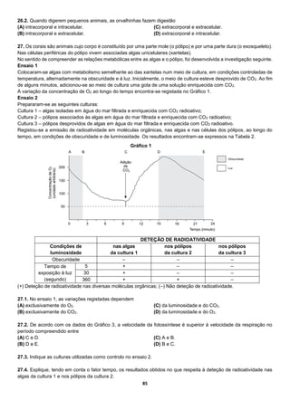 85
26.2. Quando digerem pequenos animais, as orvalhinhas fazem digestão
(A) intracorporal e intracelular.
(B) intracorporal e extracelular.
(C) extracorporal e extracelular.
(D) extracorporal e intracelular.
27. Os corais são animais cujo corpo é constituído por uma parte mole (o pólipo) e por uma parte dura (o exosqueleto).
Nas células periféricas do pólipo vivem associadas algas unicelulares (xantelas).
No sentido de compreender as relações metabólicas entre as algas e o pólipo, foi desenvolvida a investigação seguinte.
Ensaio 1
Colocaram-se algas com metabolismo semelhante ao das xantelas num meio de cultura, em condições controladas de
temperatura, alternadamente na obscuridade e à luz. Inicialmente, o meio de cultura esteve desprovido de CO2. Ao fim
de alguns minutos, adicionou-se ao meio de cultura uma gota de uma solução enriquecida com CO2.
A variação da concentração de O2 ao longo do tempo encontra-se registada no Gráfico 1.
Ensaio 2
Prepararam-se as seguintes culturas:
Cultura 1 – algas isoladas em água do mar filtrada e enriquecida com CO2 radioativo;
Cultura 2 – pólipos associados às algas em água do mar filtrada e enriquecida com CO2 radioativo;
Cultura 3 – pólipos desprovidos de algas em água do mar filtrada e enriquecida com CO2 radioativo.
Registou-se a emissão de radioatividade em moléculas orgânicas, nas algas e nas células dos pólipos, ao longo do
tempo, em condições de obscuridade e de luminosidade. Os resultados encontram-se expressos na Tabela 2.
DETEÇÃO DE RADIOATIVIDADE
Condições de
luminosidade
nas algas
da cultura 1
nos pólipos
da cultura 2
nos pólipos
da cultura 3
Obscuridade – – –
Tempo de
exposição à luz
(segundo)
5 + – –
30 + – –
360 + + –
(+) Deteção de radioatividade nas diversas moléculas orgânicas; (–) Não deteção de radioatividade.
27.1. No ensaio 1, as variações registadas dependem
(A) exclusivamente do O2.
(B) exclusivamente do CO2.
(C) da luminosidade e do CO2.
(D) da luminosidade e do O2.
27.2. De acordo com os dados do Gráfico 3, a velocidade da fotossíntese é superior à velocidade da respiração no
período compreendido entre
(A) C e D.
(B) D e E.
(C) A e B.
(D) B e C.
27.3. Indique as culturas utilizadas como controlo no ensaio 2.
27.4. Explique, tendo em conta o fator tempo, os resultados obtidos no que respeita à deteção de radioatividade nas
algas da cultura 1 e nos pólipos da cultura 2.
Gráfico 1
 