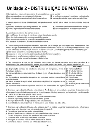 86
Unidade 2 - DISTRIBUIÇÃO DE MATÉRIA
1. Numa planta, o movimento ascendente da seiva elaborada ocorre quando
(A) as reservas são armazenadas ao nível da raiz.
(B) há frutos localizados acima dos órgãos fotossintéticos.
(C) se verifica uma taxa de transpiração muito elevada.
(D) a absorção radicular supera a transpiração foliar.
2. Mesmo em condições de stresse hídrico, as plantas mantêm, da raiz até às folhas, um fluxo contínuo de água,
porque
(A) ocorre a difusão de vapor de água através dos ostíolos.
(B) diminui a pressão osmótica no córtex da raiz.
(C) aumenta a coesão entre as moléculas de água.
(D) fecham os estomas da epiderme das folhas.
3. A abertura dos estomas das plantas deve-se
(A) à modificação da estrutura da membrana celular das células-guarda.
(B) ao decréscimo da pressão osmótica nas células-guarda.
(C) ao aumento da pressão de turgescência nas células-guarda.
(D) à alteração da espessura da parede das células-guarda.
4. Cuscuta pentagona é uma planta trepadeira e parasita, cor de laranja, que produz pequenas flores brancas. Esta
planta é invulgar pelo facto de não ter folhas nem clorofila. Para viver, Cuscuta fixa-se numa planta hospedeira e suga
os seus nutrientes, inserindo-lhe um apêndice no sistema vascular. Cuscuta pentagona é um ser heterotrófico, pois
(A) não realiza fotossíntese por ser desprovida de clorofila.
(B) necessita de obter compostos orgânicos através do xilema do hospedeiro.
(C) necessita de uma fonte externa de carbono orgânico.
(D) é incapaz de captar energia luminosa por não ter folhas.
5. Faça corresponder a cada um dos processos que ocorrem em plantas vasculares, enunciados na coluna A, o
acontecimento que lhe é característico, referido na coluna B. Utilize cada letra e cada número apenas uma vez.
COLUNA A COLUNA B
(a) Degradação completa de substâncias orgânicas em inorgânicas, devido à
fosforilação oxidativa.
(b) Manutenção de uma coluna contínua de água, devido a forças de coesão e de
adesão.
(c) Conversão de substâncias inorgânicas em orgânicas, devido à captação de
energia radiante.
(d) Perda de vapor de água, devido ao aumento da pressão de turgescência das
células estomáticas.
(e) Movimento de substâncias orgânicas, em função das necessidades dos órgãos.
(1) Transpiração foliar
(2) Circulação floémica
(3) Circulação xilémica
(4) Absorção radicular
(5) Fotossíntese
(6) Respiração aeróbia
(7) Gutação
(8) Acumulação de substâncias
de reserva
6. Ordene as expressões identificadas pelas letras de A a E, de modo a reconstituir a sequência de acontecimentos
referentes ao transporte da água e dos sais ao longo dos vasos xilémicos, segundo a teoria da tensão‑coesão-adesão.
A. Criação de um défice de água no xilema da raiz.
B. Aumento da pressão osmótica ao nível dos vasos xilémicos foliares.
C. Saída de vapor de água pelos ostíolos das células guarda.
D. Absorção de moléculas de água do solo pelas células da raiz.
E. Ascensão de uma coluna contínua de moléculas de água desde a raiz até à folha.
7. Ordene as expressões identificadas pelas letras de A a F, de modo a sequenciar os acontecimentos referentes ao
transporte da seiva floémica. Inicie a ordenação pela afirmação A.
A. Formação de sacarose nos órgãos fotossintéticos.
B. Aumento significativo do volume do conteúdo celular dos tubos crivosos.
C. Entrada de água por osmose nos elementos condutores do floema.
D. Transporte ativo de sacarose para células do floema.
E. Passagem da sacarose para as células de órgãos de reserva.
F. Aumento da pressão osmótica nas células dos tubos crivosos.
 