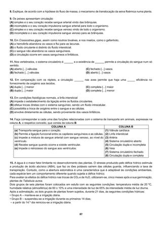 87
8. Explique, de acordo com a hipótese do fluxo de massa, o mecanismo de translocação da seiva floémica numa planta.
9. Os peixes apresentam circulação
(A) simples e o seu coração recebe sangue arterial vindo das brânquias.
(B) incompleta e o seu coração impulsiona sangue arterial para todo o organismo.
(C) simples e o seu coração recebe sangue venoso vindo de todo o organismo.
(D) incompleta e o seu coração impulsiona sangue venoso para as brânquias.
10. Em Crassostrea gigas, assim como noutros bivalves, e nos insetos, como o gafanhoto,
(A) a hemolinfa abandona os vasos e flui para as lacunas.
(B) o fluido circulante é distinto do fluido intersticial.
(C) o sangue não abandona os vasos sanguíneos.
(D) a circulação ocorre em vasos sanguíneos e linfáticos.
11. Nos vertebrados, o sistema circulatório é ______ e a existência de ______ permite a circulação do sangue num só
sentido.
(A) aberto [...] válvulas
(B) fechado [...] válvulas
(C) fechado [...] vasos
(D) aberto [...] vasos
12. Em comparação com os répteis, a circulação ______ nas aves permite que haja uma _____ eficiência no
fornecimento de oxigénio aos tecidos.
(A) dupla [...] menor
(B) dupla [...] maior
(C) completa [...] maior
(D) completa [...] menor
13. Em condições fisiológicas normais, a linfa intersticial
(A) impede o estabelecimento da ligação entre os fluidos circulantes.
(B) efetua trocas diretas com o sistema sanguíneo, sendo um fluido intracelular.
(C) possibilita a troca de oxigénio entre o sangue e as células.
(D) envolve diretamente as células, sendo proveniente dos vasos linfáticos.
14. Faça corresponder a cada uma das funções relacionadas com o sistema de transporte em animais, expressas na
coluna A, o respetivo conceito, que consta da coluna B.
COLUNA A COLUNA B
(a) Transporta sangue para o coração.
(b) Permite a ligação funcional entre os capilares sanguíneos e as células.
(c) Impede a mistura de sangue arterial com sangue venoso, ao nível do
ventrículo.
(d) Recebe sangue quando ocorre a sístole ventricular.
(e) Impede o retrocesso do sangue aos ventrículos.
(1) Válvula cardíaca
(2) Linfa intersticial
(3) Artéria
(4) Sistema circulatório aberto
(5) Circulação dupla e incompleta
(6) Veia
(7) Sistema circulatório fechado
(8) Circulação dupla e completa
15. A água é o maior fator limitante no desenvolvimento das plantas. O stresse produzido pelo défice hídrico estimula
a produção de ácido abcísico (ABA), que faz os iões potássio saírem das células guarda, influenciando a taxa de
transpiração. Contudo, como a abertura estomática é uma característica que é adaptável às condições ambientais,
cada espécie tem um comportamento diferente quando sujeita a défice hídrico.
Para avaliar os efeitos do défice hídrico nas trocas de CO2 e de H2O, utilizaram-se, cinco meses após a sua germinação,
plantas de Tabebuia aurea.
Dois grupos de seis plantas foram colocados em estufa com as seguintes condições: temperatura média de 20 ºC,
humidade relativa (atmosférica) de 60 ± 10% e uma intensidade de luz de 65% da intensidade média da luz diurna.
Após a aclimatação, os dois grupos de plantas foram sujeitos, durante 21 dias, às seguintes condições hídricas:
• Grupo A – manteve-se a irrigação diária.
• Grupo B – suspendeu-se a irrigação durante os primeiros 14 dias;
– a partir do 14.º dia reiniciou-se a irrigação diária.
 