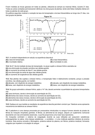 88
Foram medidas as trocas gasosas em todas as plantas, utilizando-se sempre as mesmas folhas, durante 21 dias.
Todas as outras condições permaneceram idênticas nos dois grupos de plantas, tendo sido feitas medições diárias em
todas as plantas de cada grupo.
Os gráficos seguintes mostram a variação da taxa de transpiração e da taxa fotossintética ao longo dos 21 dias, nos
dois grupos de plantas.
15.1. A variável independente em estudo na experiência descrita é
(A) a taxa de transpiração.
(B) a humidade relativa.
(C) a taxa fotossintética.
(D) a humidade no solo.
15.2. No 8.º dia de medição da taxa de transpiração, no grupo sujeito a stresse hídrico assinalou-se
(A) uma diminuição da pressão osmótica nas células-guarda.
(B) um aumento da entrada de iões K+ nas células-guarda.
(C) uma diminuição da saída de água das células-guarda.
(D) um aumento de turgescência das células-guarda.
15.3. Nas plantas não sujeitas a stresse hídrico, a transpiração foliar é relativamente constante, porque a pressão
osmótica, nas células guarda, se mantém
(A) elevada, com dispêndio de energia metabólica.
(B) baixa, sem dispêndio de energia metabólica.
(C) elevada, sem dispêndio de energia metabólica.
(D) baixa, com dispêndio de energia metabólica.
15.4. No grupo submetido a stresse hídrico, após o 14.º dia, deverá aumentar a quantidade de açúcares transportados
nos
(A) vasos lenhosos, devido à diminuição da assimilação de CO2.
(B) elementos dos tubos crivosos, devido ao aumento da assimilação de CO2.
(C) elementos dos tubos crivosos, devido à diminuição da assimilação de CO2.
(D) vasos lenhosos, devido ao aumento da assimilação de CO2.
15.5. Explique em que medida os resultados da experiência descrita permitem concluir que Tabebuia aurea apresenta
mecanismos de tolerância ao stresse hídrico.
16. O paludismo é uma doença provocada por protozoários introduzidos no sangue humano através da picada da
fêmea do mosquito Anopheles gambiae. A fêmea, ao alimentar-se de sangue, adquire um suplemento nutricional
abundante com dez aminoácidos essenciais, o que lhe proporciona uma maior taxa reprodutiva.
Os mosquitos controlam o sistema de coagulação durante as suas refeições por possuírem substâncias
anticoagulantes na saliva. Uma dessas substâncias – a anofelina – é uma molécula peptídica inibidora da enzima
trombina. Esta enzima converte o fibrinogénio, proteína solúvel do plasma, em fibrina, proteína insolúvel, formando
coágulos que impedem a circulação do sangue.
Figura 1A
Figura 1B
 