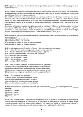 8
20.9. Explique de que modo a recente descoberta de água na Lua poderá ser vantajosa em futuros programas de
exploração espacial.
21. Os condritos são meteoritos considerados relíquias dos estados iniciais da formação do sistema solar, pois provêm
de asteroides que não sofreram diferenciação. Alguns destes meteoritos, os condritos carbonáceos, contêm uma
quantidade significativa de compostos orgânicos.
Os condritos apresentam uma textura formada por estruturas esféricas, os côndrulos, inexistentes nas rochas
terrestres. Estas estruturas são constituídas por silicatos, como as olivinas e as piroxenas, e estão dispersas numa
matriz. Esta matriz, além destes minerais, inclui outros, resultantes da interação da água, proveniente da fusão do gelo,
com os minerais originais ou de processos de metamorfismo de impacto, ocorridos durante a fase de acreção dos
asteroides.
O meteorito de Murchison, recolhido logo após a sua queda na Austrália em 1969, é um condrito carbonáceo com idade
estimada de 4650 milhões de anos (Ma). Neste meteorito, os investigadores identificaram compostos orgânicos
inexistentes na Terra, ricos no isótopo pesado de carbono 13C, que se forma principalmente no espaço. Para investigar
a origem extraterrestre dos compostos orgânicos é habitualmente utilizada a razão 13C/12C.
21.1. Amostras de solo, de dimensões idênticas às do meteorito de Murchison, recolhidas em torno do local da queda
apresentavam uma
(A) razão 13C/12C igual à do meteorito.
(B) razão 13C/12C inferior à do meteorito.
(C) quantidade do isótopo 13C maior do que a do meteorito.
(D) quantidade do isótopo 13C igual à do meteorito.
21.2. Considere as seguintes afirmações, referentes a diferentes corpos do sistema solar.
1. Os condritos têm sido estudados do ponto de vista petrográfico e químico.
2. Os asteroides são constituídos essencialmente por gelo e por gases.
3. Os cometas apresentam órbitas concêntricas, em torno do Sol.
(A) 3 é verdadeira; 1 e 2 são falsas.
(B) 1 e 2 são verdadeiras; 3 é falsa.
(C) 2 e 3 são verdadeiras; 1 é falsa.
(D) 1 é verdadeira; 2 e 3 são falsas.
21.3. A idade do sistema solar pode ser estimada por datação radiométrica
(A) das rochas lunares recolhidas nas crateras de impacto de meteoritos.
(B) de meteoritos com origem em asteroides que sofreram diferenciação.
(C) de condritos, independentemente de possuírem compostos orgânicos.
(D) das rochas mais antigas que constituem os cratões do planeta Terra.
21.4. A Lua é um satélite que apresenta
(A) mares lunares onde predominam rochas básicas.
(B) uma atmosfera densa constituída por nitrogénio.
(C) predominância de rochas metamórficas na crosta.
(D) a superfície coberta por sedimentos consolidados.
21.5. Os planetas telúricos apresentam uma constituição essencialmente _______, e os planetas gigantes têm _______
densidade.
(A) rochosa … elevada
(B) rochosa … baixa
(C) gasosa … elevada
(D) gasosa … baixa
22. De forma a contribuir para a avaliação do potencial de utilização da vegetação aquática característica de zonas
ricas em urânio na bioindicação de contaminações de urânio e/ou na fitorremediação (utilização de plantas para a
remoção de contaminantes) de águas contaminadas com este metal, uma equipa de investigadores analisou 71
espécies de plantas aquáticas de uma vasta área, correspondente à região uranífera das Beiras.
 