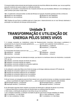 89
O mosquito deteta odores através das terminações axonais dos neurónios olfativos das antenas, que, na sua superfície,
possuem recetores aos quais se ligam as moléculas odorantes.
Manipular com precisão o comportamento dos mosquitos através das suas faculdades olfativas é uma estratégia que
pode contribuir para salvar muitas vidas.
16.1. O suplemento nutricional obtido na dieta das fêmeas do mosquito Anopheles gambiae permite a síntese de
(A) glícidos em vias anabólicas.
(B) prótidos em vias anabólicas.
(C) glícidos em vias catabólicas.
(D) prótidos em vias catabólicas.
16.2. Explique de que forma a anofelina pode ser a base para o desenvolvimento de um novo fármaco destinado à
prevenção e ao tratamento de doenças cardiovasculares.
Unidade 3
TRANSFORMAÇÃO E UTILIZAÇÃO DE
ENERGIA PELOS SERES VIVOS
1. A energia necessária ao metabolismo celular de Hypsiprymnodon moschatus (rato-canguru australiano) é
proveniente de um conjunto de reações globalmente _______, que têm como substrato inicial substâncias ______.
(A) catabólicas [...] orgânicas
(B) catabólicas [...] inorgânicas
(C) anabólicas [...] orgânicas
(D) anabólicas [...] inorgânicas
2. A biossíntese dos lípidos ocorre em vias _______, com _______ de ATP.
(A) catabólicas … produção
(B) anabólicas … produção
(C) catabólicas … consumo
(D) anabólicas … consumo
3. Na fase final do processo de obtenção de energia, que decorre na membrana interna da mitocôndria, é produzido
ATP, por via,
(A) anabólica, ocorrendo redução de dióxido de carbono.
(B) catabólica, ocorrendo redução de oxigénio.
(C) anabólica, ocorrendo oxidação de compostos orgânicos.
(D) catabólica, ocorrendo oxidação da água.
4. Ao utilizarem a seiva das folhas como fonte de energia, as formigas coletoras produzem ATP através da
(A) oxidação de compostos orgânicos por via catabólica.
(B) redução de compostos orgânicos por via catabólica.
(C) oxidação de compostos orgânicos por via anabólica.
(D) redução de compostos orgânicos por via anabólica.
5. No ser humano, em situação de exercício físico intenso num curto período de tempo, as células musculares realizam
__, porque a quantidade de oxigénio disponível é ___ para a produção de energia requerida nesta atividade.
(A) fermentação láctica [...] insuficiente
(B) respiração aeróbia [...] insuficiente
(C) fermentação láctica [...] suficiente
(D) respiração aeróbia [...] suficiente
6. As afirmações seguintes dizem respeito ao processo de distribuição e utilização da glicose nos animais.
1. A glicose absorvida em excesso pode ser transformada num polissacarídeo de reserva.
2. Nos insetos, a distribuição da glicose é mais eficaz do que nos mamíferos.
3. Em condições anaeróbias, a oxidação incompleta da glicose não fornece energia metabólica às células.
(A) 3 é verdadeira; 1 e 2 são falsas.
(B) 1 e 2 são verdadeiras; 3 é falsa.
(C) 2 e 3 são verdadeiras; 1 é falsa.
(D) 1 é verdadeira; 2 e 3 são falsas.
 
