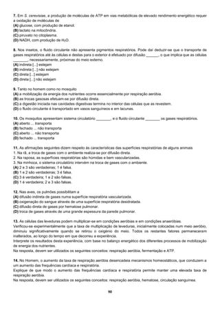 90
7. Em S. cerevisiae, a produção de moléculas de ATP em vias metabólicas de elevado rendimento energético requer
a oxidação de moléculas de
(A) glucose, com produção de etanol.
(B) lactato na mitocôndria.
(C) piruvato no citoplasma.
(D) NADH, com produção de H2O.
8. Nos insetos, o fluido circulante não apresenta pigmentos respiratórios. Pode daí deduzir-se que o transporte de
gases respiratórios até às células e destas para o exterior é efetuado por difusão ______, o que implica que as células
_______, necessariamente, próximas do meio externo.
(A) indireta [...] estejam
(B) indireta [...] não estejam
(C) direta [...] estejam
(D) direta [...] não estejam
9. Tanto no homem como no mosquito
(A) a mobilização da energia dos nutrientes ocorre essencialmente por respiração aeróbia.
(B) as trocas gasosas efetuam-se por difusão direta.
(C) a digestão iniciada nas cavidades digestivas termina no interior das células que as revestem.
(D) o fluido circulante é transportado em vasos sanguíneos e em lacunas.
10. Os mosquitos apresentam sistema circulatório _______, e o fluido circulante _______ os gases respiratórios.
(A) aberto ... transporta
(B) fechado ... não transporta
(C) aberto ... não transporta
(D) fechado ... transporta
11. As afirmações seguintes dizem respeito às características das superfícies respiratórias de alguns animais
1. Na rã, a troca de gases com o ambiente realiza-se por difusão direta.
2. Na raposa, as superfícies respiratórias são húmidas e bem vascularizadas.
3. Na minhoca, o sistema circulatório intervém na troca de gases com o ambiente.
(A) 2 e 3 são verdadeiras; 1 é falsa.
(B) 1 e 2 são verdadeiras; 3 é falsa.
(C) 3 é verdadeira; 1 e 2 são falsas.
(D) 1 é verdadeira; 2 e 3 são falsas.
12. Nas aves, os pulmões possibilitam a
(A) difusão indireta de gases numa superfície respiratória vascularizada.
(B) oxigenação do sangue através de uma superfície respiratória desidratada.
(C) difusão direta de gases por hematose pulmonar.
(D) troca de gases através de uma grande espessura da parede pulmonar.
13. As células das leveduras podem multiplicar-se em condições aeróbias e em condições anaeróbias.
Verificou-se experimentalmente que a taxa de multiplicação de leveduras, inicialmente colocadas num meio aeróbio,
diminuiu significativamente quando se retirou o oxigénio do meio. Todos os restantes fatores permaneceram
inalterados, ao longo do tempo em que decorreu a experiência.
Interprete os resultados desta experiência, com base no balanço energético dos diferentes processos de mobilização
de energia dos nutrientes.
Na resposta, devem ser utilizados os seguintes conceitos: respiração aeróbia, fermentação e ATP.
14. No Homem, o aumento da taxa de respiração aeróbia desencadeia mecanismos homeostáticos, que conduzem a
um aumento das frequências cardíaca e respiratória.
Explique de que modo o aumento das frequências cardíaca e respiratória permite manter uma elevada taxa de
respiração aeróbia.
Na resposta, devem ser utilizados os seguintes conceitos: respiração aeróbia, hematose, circulação sanguínea.
 