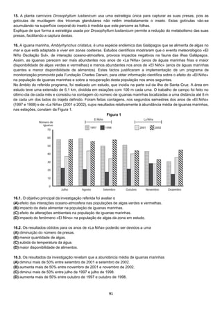 91
15. A planta carnívora Drosophyllum lusitanicum usa uma estratégia única para capturar as suas presas, pois as
gotículas de mucilagem dos tricomas glandulares não retêm imediatamente o inseto. Estas gotículas vão-se
acumulando na superfície corporal do inseto à medida que este percorre as folhas.
Explique de que forma a estratégia usada por Drosophyllum lusitanicum permite a redução do metabolismo das suas
presas, facilitando a captura destas.
16. A iguana marinha, Amblyrhynchus cristatus, é uma espécie endémica das Galápagos que se alimenta de algas no
mar e que está adaptada a viver em zonas costeiras. Estudos científicos mostraram que o evento meteorológico «EI
Niño Oscilação Sul», de interação oceano-atmosfera, provoca impactos negativos na fauna das ilhas Galápagos.
Assim, as iguanas parecem ser mais abundantes nos anos de «La Niña» (anos de águas marinhas frias e maior
disponibilidade de algas verdes e vermelhas) e menos abundantes nos anos de «El Niño» (anos de águas marinhas
quentes e menor disponibilidade de alimentos). Estes factos justificaram a implementação de um programa de
monitorização promovido pela Fundação Charles Darwin, para obter informação científica sobre o efeito do «El Niño»
na população de iguanas marinhas e sobre a recuperação desta população nos anos seguintes.
No âmbito do referido programa, foi realizado um estudo, que incidiu na parte sul da ilha de Santa Cruz. A área em
estudo teve uma extensão de 6,1 km, dividida em estações com 100 m cada uma. O trabalho de campo foi feito no
último dia de cada mês e consistiu na contagem do número de iguanas marinhas localizadas a uma distância até 8 m
de cada um dos lados do trajeto definido. Foram feitas contagens, nos segundos semestres dos anos de «El Niño»
(1997 e 1998) e de «La Niña» (2001 e 2002), cujos resultados relativamente à abundância média de iguanas marinhas,
nas estações, constam da Figura 1.
16.1. O objetivo principal da investigação referida foi avaliar o
(A) efeito das interações oceano-atmosfera nas populações de algas verdes e vermelhas.
(B) impacto da dieta alimentar na população de iguanas marinhas.
(C) efeito de alterações ambientais na população de iguanas marinhas.
(D) impacto do fenómeno «EI Nino» na população de algas da zona em estudo.
16.2. Os resultados obtidos para os anos de «La Niña» poderão ser devidos a uma
(A) diminuição do número de presas.
(B) menor quantidade de algas.
(C) subida da temperatura da água.
(D) maior disponibilidade de alimentos.
16.3. Os resultados da investigação revelam que a abundância média de iguanas marinhas
(A) diminui mais de 50% entre setembro de 2001 e setembro de 2002.
(B) aumenta mais de 50% entre novembro de 2001 e novembro de 2002.
(C) diminui mais de 50% entre julho de 1997 e julho de 1998.
(D) aumenta mais de 50% entre outubro de 1997 e outubro de 1998.
Figura 1
 