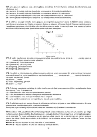 92
16.4. Uma possível explicação para a diminuição da abundância de Amblyrhynchus cristatus, descrita no texto, está
relacionada com
(A) o aumento de matéria orgânica disponível e a consequente diminuição do catabolismo.
(B) o aumento de matéria orgânica disponível e o consequente aumento do catabolismo.
(C) a diminuição de matéria orgânica disponível e a consequente diminuição do catabolismo.
(D) a diminuição de matéria orgânica disponível e o consequente aumento do catabolismo.
17. O colibri de pescoço vermelho é uma pequena ave migratória que percorre cerca de 1000 km sobre o oceano,
partindo da zona sudeste dos Estados Unidos com destino ao México e à América Central. Esta ave manifesta, assim,
capacidades energéticas extraordinárias. O colibri alimenta-se de néctar, rico em açúcares, e de pequenos insetos,
armazenando lípidos em grande quantidade e quase duplicando o seu peso.
Massa corporal
17.1. O colibri transforma o alimento em reserva energética, essencialmente, na forma de ______, dando origem a
_______, quando forem, posteriormente, utilizados.
(A) triglicerídeos [...] monossacarídeos
(B) triglicerídeos [...] ácidos gordos
(C) glicogénio [...] monossacarídeos
(D) glicogénio [...] ácidos gordos
17.2. No colibri, as mitocôndrias das células musculares, além de serem numerosas, têm uma membrana interna com
uma grande superfície, o que possibilita uma grande atividade da _____, o que acarreta _____ consumo de oxigénio.
(A) cadeia respiratória [...] maior
(B) glicólise [...] menor
(C) cadeia respiratória [...] menor
(D) glicólise [...] maior
17.3. A elevada capacidade energética do colibri, que lhe permite fazer o percurso migratório, é apoiada pelos dados
do gráfico da Figura 2, uma vez que
(A) a taxa metabólica varia na razão direta da massa corporal.
(B) a uma pequena massa corporal corresponde uma baixa taxa metabólica.
(C) a taxa metabólica varia na razão inversa da massa corporal.
(D) a uma grande massa corporal corresponde uma elevada taxa metabólica.
17.4. O colibri apresenta um número elevado de glóbulos vermelhos no sangue e as suas células musculares têm uma
quantidade de mitocôndrias superior à da maioria das aves.
Justifique a capacidade migratória do colibri, tendo em conta as adaptações estruturais referidas.
18. No verão de 1856, Louis Pasteur foi confrontado por Bigot, pai de um dos seus alunos, com um problema que afligia
muitos industriais da zona de Lille. Bigot dedicava-se à produção de álcool (etanol) a partir da fermentação dos açúca-
res da beterraba. Por vezes, verificava-se que, em algumas cubas, o sumo não se transformava em etanol e acabava
mesmo por azedar, devido à acumulação de ácido láctico. Na tentativa de resolver esse problema, Pasteur recolheu
duas amostras:
Amostra 1 — líquido recolhido de uma cuba onde se formou etanol.
Amostra 2 — líquido recolhido de uma das cubas cujo conteúdo azedou.
Figura 2
 