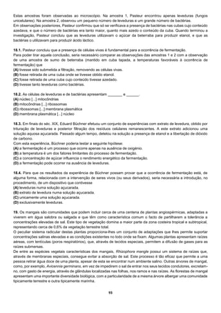 93
Estas amostras foram observadas ao microscópio. Na amostra 1, Pasteur encontrou apenas leveduras (fungos
unicelulares). Na amostra 2, observou um pequeno número de leveduras e um grande número de bactérias.
Em observações posteriores, Pasteur confirmou que só se verificava a presença de bactérias nas cubas cujo conteúdo
azedava, e que o número de bactérias era tanto maior, quanto mais azedo o conteúdo da cuba. Quando terminou a
investigação, Pasteur concluiu que as leveduras utilizavam o açúcar da beterraba para produzir etanol, e que as
bactérias o utilizavam para produzir ácido láctico.
18.1. Pasteur concluiu que a presença de células vivas é fundamental para a ocorrência de fermentação.
Para poder tirar aquela conclusão, seria necessário comparar as observações das amostras 1 e 2 com a observação
de uma amostra de sumo de beterraba (mantido em cuba tapada, a temperaturas favoráveis à ocorrência de
fermentação) que
(A) tivesse sido submetida a filtração, removendo as células vivas.
(B) fosse retirada de uma cuba onde se tivesse obtido etanol.
(C) fosse retirada de uma cuba cujo conteúdo tivesse azedado.
(D) tivesse tanto leveduras como bactérias.
18.2. As células de leveduras e de bactérias apresentam _______ e ______.
(A) núcleo [...] mitocôndrias
(B) mitocôndrias [...] ribossomas
(C) ribossomas [...] membrana plasmática
(D) membrana plasmática [...] núcleo
18.3. Em finais do séc. XIX, Eduard Büchner efetuou um conjunto de experiências com extrato de levedura, obtido por
trituração de leveduras e posterior filtração dos resíduos celulares remanescentes. A este extrato adicionou uma
solução aquosa açucarada. Passado algum tempo, detetou na solução a presença de etanol e a libertação de dióxido
de carbono.
Com esta experiência, Büchner poderia testar a seguinte hipótese:
(A) a fermentação é um processo que ocorre apenas na ausência de oxigénio.
(B) a temperatura é um dos fatores limitantes do processo de fermentação.
(C) a concentração de açúcar influencia o rendimento energético da fermentação.
(D) a fermentação pode ocorrer na ausência de leveduras.
18.4. Para que os resultados da experiência de Büchner possam provar que a ocorrência de fermentação está, de
alguma forma, relacionada com a intervenção de seres vivos (ou seus derivados), seria necessária a introdução, no
procedimento, de um dispositivo que contivesse
(A) leveduras numa solução açucarada.
(B) extrato de levedura numa solução açucarada.
(C) unicamente uma solução açucarada.
(D) exclusivamente leveduras.
19. Os mangais são comunidades que podem incluir cerca de uma centena de plantas angiospérmicas, adaptadas a
viverem em água salobra ou salgada e que têm como característica comum o facto de partilharem a tolerância a
concentrações elevadas de sal. Este tipo de vegetação domina a maior parte da zona costeira tropical e subtropical,
representando cerca de 0,6% da vegetação terrestre total.
O peculiar sistema radicular destas plantas proporciona-lhes um conjunto de adaptações que lhes permite suportar
concentrações salinas elevadas e as condições existentes no lodo onde se fixam. Algumas plantas apresentam raízes
aéreas, com lentículas (poros respiratórios), que, através de tecidos especiais, permitem a difusão de gases para as
raízes submersas.
De entre as espécies vegetais características dos mangais, Rhizophora mangle possui um sistema de raízes que,
através de membranas especiais, consegue evitar a absorção de sal. Este processo é tão eficaz que permite a uma
pessoa retirar água doce de uma planta, apesar de esta se encontrar num ambiente salino. Outras árvores de mangal,
como, por exemplo, Avicennia germinans, em vez de impedirem o sal de entrar nos seus tecidos condutores, excretam-
no, com gasto de energia, através de glândulas localizadas nas folhas, nos ramos e nas raízes. As florestas de mangal
apresentam uma importante diversidade biológica, com a particularidade de a mesma árvore albergar uma comunidade
tipicamente terrestre e outra tipicamente marinha.
 