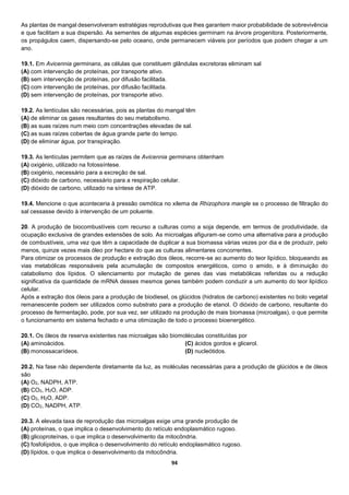 94
As plantas de mangal desenvolveram estratégias reprodutivas que lhes garantem maior probabilidade de sobrevivência
e que facilitam a sua dispersão. As sementes de algumas espécies germinam na árvore progenitora. Posteriormente,
os propágulos caem, dispersando-se pelo oceano, onde permanecem viáveis por períodos que podem chegar a um
ano.
19.1. Em Avicennia germinans, as células que constituem glândulas excretoras eliminam sal
(A) com intervenção de proteínas, por transporte ativo.
(B) sem intervenção de proteínas, por difusão facilitada.
(C) com intervenção de proteínas, por difusão facilitada.
(D) sem intervenção de proteínas, por transporte ativo.
19.2. As lentículas são necessárias, pois as plantas do mangal têm
(A) de eliminar os gases resultantes do seu metabolismo.
(B) as suas raízes num meio com concentrações elevadas de sal.
(C) as suas raízes cobertas de água grande parte do tempo.
(D) de eliminar água, por transpiração.
19.3. As lentículas permitem que as raízes de Avicennia germinans obtenham
(A) oxigénio, utilizado na fotossíntese.
(B) oxigénio, necessário para a excreção de sal.
(C) dióxido de carbono, necessário para a respiração celular.
(D) dióxido de carbono, utilizado na síntese de ATP.
19.4. Mencione o que aconteceria à pressão osmótica no xilema de Rhizophora mangle se o processo de filtração do
sal cessasse devido à intervenção de um poluente.
20. A produção de biocombustíveis com recurso a culturas como a soja depende, em termos de produtividade, da
ocupação exclusiva de grandes extensões de solo. As microalgas afiguram-se como uma alternativa para a produção
de combustíveis, uma vez que têm a capacidade de duplicar a sua biomassa várias vezes por dia e de produzir, pelo
menos, quinze vezes mais óleo por hectare do que as culturas alimentares concorrentes.
Para otimizar os processos de produção e extração dos óleos, recorre-se ao aumento do teor lipídico, bloqueando as
vias metabólicas responsáveis pela acumulação de compostos energéticos, como o amido, e à diminuição do
catabolismo dos lípidos. O silenciamento por mutação de genes das vias metabólicas referidas ou a redução
significativa da quantidade de mRNA desses mesmos genes também podem conduzir a um aumento do teor lipídico
celular.
Após a extração dos óleos para a produção de biodiesel, os glúcidos (hidratos de carbono) existentes no bolo vegetal
remanescente podem ser utilizados como substrato para a produção de etanol. O dióxido de carbono, resultante do
processo de fermentação, pode, por sua vez, ser utilizado na produção de mais biomassa (microalgas), o que permite
o funcionamento em sistema fechado e uma otimização de todo o processo bioenergético.
20.1. Os óleos de reserva existentes nas microalgas são biomoléculas constituídas por
(A) aminoácidos.
(B) monossacarídeos.
(C) ácidos gordos e glicerol.
(D) nucleótidos.
20.2. Na fase não dependente diretamente da luz, as moléculas necessárias para a produção de glúcidos e de óleos
são
(A) O2, NADPH, ATP.
(B) CO2, H2O, ADP.
(C) O2, H2O, ADP.
(D) CO2, NADPH, ATP.
20.3. A elevada taxa de reprodução das microalgas exige uma grande produção de
(A) proteínas, o que implica o desenvolvimento do retículo endoplasmático rugoso.
(B) glicoproteínas, o que implica o desenvolvimento da mitocôndria.
(C) fosfolípidos, o que implica o desenvolvimento do retículo endoplasmático rugoso.
(D) lípidos, o que implica o desenvolvimento da mitocôndria.
 