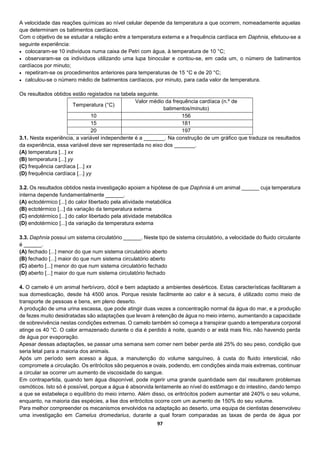 97
A velocidade das reações químicas ao nível celular depende da temperatura a que ocorrem, nomeadamente aquelas
que determinam os batimentos cardíacos.
Com o objetivo de se estudar a relação entre a temperatura externa e a frequência cardíaca em Daphnia, efetuou-se a
seguinte experiência:
 colocaram-se 10 indivíduos numa caixa de Petri com água, à temperatura de 10 °C;
 observaram-se os indivíduos utilizando uma lupa binocular e contou-se, em cada um, o número de batimentos
cardíacos por minuto;
 repetiram-se os procedimentos anteriores para temperaturas de 15 °C e de 20 °C;
 calculou-se o número médio de batimentos cardíacos, por minuto, para cada valor de temperatura.
Os resultados obtidos estão registados na tabela seguinte.
Temperatura (°C)
Valor médio da frequência cardíaca (n.º de
batimentos/minuto)
10 156
15 181
20 197
3.1. Nesta experiência, a variável independente é a _______. Na construção de um gráfico que traduza os resultados
da experiência, essa variável deve ser representada no eixo dos _______.
(A) temperatura [...] xx
(B) temperatura [...] yy
(C) frequência cardíaca [...] xx
(D) frequência cardíaca [...] yy
3.2. Os resultados obtidos nesta investigação apoiam a hipótese de que Daphnia é um animal ______ cuja temperatura
interna depende fundamentalmente ______.
(A) ectodérmico [...] do calor libertado pela atividade metabólica
(B) ectotérmico [...] da variação da temperatura externa
(C) endotérmico [...] do calor libertado pela atividade metabólica
(D) endotérmico [...] da variação da temperatura externa
3.3. Daphnia possui um sistema circulatório ______. Neste tipo de sistema circulatório, a velocidade do fluido circulante
é ______.
(A) fechado [...] menor do que num sistema circulatório aberto
(B) fechado [...] maior do que num sistema circulatório aberto
(C) aberto [...] menor do que num sistema circulatório fechado
(D) aberto [...] maior do que num sistema circulatório fechado
4. O camelo é um animal herbívoro, dócil e bem adaptado a ambientes desérticos. Estas características facilitaram a
sua domesticação, desde há 4500 anos. Porque resiste facilmente ao calor e à secura, é utilizado como meio de
transporte de pessoas e bens, em pleno deserto.
A produção de uma urina escassa, que pode atingir duas vezes a concentração normal da água do mar, e a produção
de fezes muito desidratadas são adaptações que levam à retenção de água no meio interno, aumentando a capacidade
de sobrevivência nestas condições extremas. O camelo também só começa a transpirar quando a temperatura corporal
atinge os 40 °C. O calor armazenado durante o dia é perdido à noite, quando o ar está mais frio, não havendo perda
de água por evaporação.
Apesar dessas adaptações, se passar uma semana sem comer nem beber perde até 25% do seu peso, condição que
seria letal para a maioria dos animais.
Após um período sem acesso a água, a manutenção do volume sanguíneo, à custa do fluido intersticial, não
compromete a circulação. Os eritrócitos são pequenos e ovais, podendo, em condições ainda mais extremas, continuar
a circular se ocorrer um aumento de viscosidade do sangue.
Em contrapartida, quando tem água disponível, pode ingerir uma grande quantidade sem daí resultarem problemas
osmóticos. Isto só é possível, porque a água é absorvida lentamente ao nível do estômago e do intestino, dando tempo
a que se estabeleça o equilíbrio do meio interno. Além disso, os eritrócitos podem aumentar até 240% o seu volume,
enquanto, na maioria das espécies, a lise dos eritrócitos ocorre com um aumento de 150% do seu volume.
Para melhor compreender os mecanismos envolvidos na adaptação ao deserto, uma equipa de cientistas desenvolveu
uma investigação em Camelus dromedarius, durante a qual foram comparadas as taxas de perda de água por
 