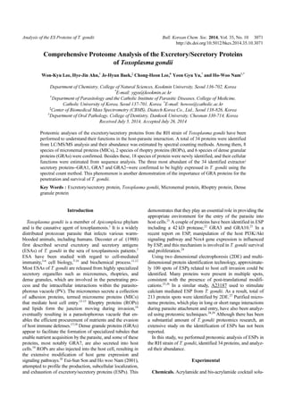 Analysis of the ES Proteins of T. gondii Bull. Korean Chem. Soc. 2014, Vol. 35, No. 10 3071
http://dx.doi.org/10.5012/bkcs.2014.35.10.3071
Comprehensive Proteome Analysis of the Excretory/Secretory Proteins
of Toxoplasma gondii
Won-Kyu Lee, Hye-Jin Ahn,†
Je-Hyun Baek,‡
Chong-Heon Lee,#
Yeon Gyu Yu,*
and Ho-Woo Nam†,*
Department of Chemistry, College of Natural Sciences, Kookmin University, Seoul 136-702, Korea
*
E-mail: ygyu@kookmin.ac.kr
†
Department of Parasitology and the Catholic Institute of Parasitic Diseases, College of Medicine,
Catholic University of Korea, Seoul 137-701, Korea. *
E-mail: howoo@catholic.ac.kr
‡
Center of Biomedical Mass Spectrometry (CBMS), Diatech Korea Co., Ltd., Seoul 138-826, Korea
#
Department of Oral Pathology, College of Dentistry, Dankook University, Cheonan 330-714, Korea
Received July 5, 2014, Accepted July 26, 2014
Proteomic analyses of the excretory/secretory proteins from the RH strain of Toxoplasma gondii have been
performed to understand their functions in the host-parasite interaction. A total of 34 proteins were identified
from LC/MS/MS analysis and their abundance was estimated by spectral counting methods. Among them, 8
species of micronemal proteins (MICs), 2 species of rhoptry proteins (ROPs), and 6 species of dense granular
proteins (GRAs) were confirmed. Besides these, 18 species of protein were newly identified, and their cellular
functions were estimated from sequence analysis. The three most abundant of the 34 identified extractor/
secretory proteins−GRA1, GRA7 and GRA2−were confirmed to be highly expressed in T. gondii using the
spectral count method. This phenomenon is another demonstration of the importance of GRA proteins for the
penetration and survival of T. gondii.
Key Words : Excretory/secretory protein, Toxoplasma gondii, Micronemal protein, Rhoptry protein, Dense
granule protein
Introduction
Toxoplasma gondii is a member of Apicomplexa phylum
and is the causative agent of toxoplasmosis.1
It is a widely
distributed protozoan parasite that infects various warm-
blooded animals, including humans. Decoster et al. (1988)
first described several excretory and secretory antigens
(ESAs) of T. gondii in the sera of toxoplasmosis patients.2
ESA have been studied with regard to cell-mediated
immunity,3-6
cell biology,7-10
and biochemical process.11,12
Most ESAs of T. gondii are released from highly specialized
secretory organelles such as micronemes, rhoptries, and
dense granules, which are involved in the penetrating pro-
cess and the intracellular interactions within the parasito-
phorous vacuole (PV). The micronemes secrete a collection
of adhesion proteins, termed microneme proteins (MICs)
that mediate host cell entry.13-15
Rhoptry proteins (ROPs)
and lipids form the junction moving during invasion,16
eventually resulting in a parasitophorous vacuole that en-
ables the efficient procurement of nutrients and the evasion
of host immune defenses.17,18
Dense granule proteins (GRAs)
appear to facilitate the formation of specialized tubules that
enable nutrient acquisition by the parasite, and some of these
proteins, most notably GRA7, are also secreted into host
cells.19
ROPs are also injected into the host cell, resulting in
the extensive modification of host gene expression and
signaling pathways.20
Eui-Sun Son and Ho woo Nam (2001),
attempted to profile the production, subcellular localization,
and exhaustion of excretory/secretory proteins (ESPs). This
demonstrates that they play an essential role in providing the
appropriate environment for the entry of the parasite into
host cells.21
A couple of proteins have been identified in ESP
including a 42 kD protease,22
GRA3 and GRA10.23
In a
recent report on ESP, manipulation of the host PI3K/Akt
signaling pathway and Nox4 gene expression is influenced
by ESP, and this mechanism is involved in T. gondii survival
and proliferation.24
Using two dimensional electrophoresis (2DE) and multi-
dimensional protein identification technology, approximate-
ly 100 spots of ESPs related to host cell invasion could be
identified. Many proteins were present in multiple spots,
consistent with the presence of post-translational modifi-
cations.25,26
In a similar study, A23187 used to stimulate
calcium mediated ESP from T. gondii. As a result, total of
213 protein spots were identified by 2DE.27
Purified micro-
neme proteins, which play in long or short range interactions
during parasite attachment and entry, have also been analyz-
ed using proteomic techniques.28,29
Although there has been
a substantial amount of T. gondii proteomics research, an
extensive study on the identification of ESPs has not been
reported.
In this study, we performed proteomic analysis of ESPs in
the RH strain of T. gondii, identified 34 proteins, and analyz-
ed their abundance.
Experimental
Chemicals. Acrylamide and bis-acrylamide cocktail solu-
 