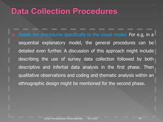  Relate the procedures specifically to the visual model. For e.g, in a
sequential explanatory model, the general procedures can be
detailed even further. A discussion of this approach might include
describing the use of survey data collection followed by both
descriptive and infertial data analysis in the first phase. Then
qualitative observations and coding and thematic analysis within an
ethnographic design might be mentioned for the second phase.
12/11/2021 16
Elham Ahmadnezhad. Mixed Methods
 