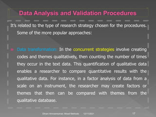 It’s related to the type of research strategy chosen for the procedures.
Some of the more popular approaches:
 Data transformation: In the concurrent strategies involve creating
codes and themes qualitatively, then counting the number of times
they occur in the text data. This quantification of qualitative data
enables a researcher to compare quantitative results with the
qualitative data. For instance, in a factor analysis of data from a
scale on an instrument, the researcher may create factors or
themes that then can be compared with themes from the
qualitative database.
12/11/2021 17
Elham Ahmadnezhad. Mixed Methods
 