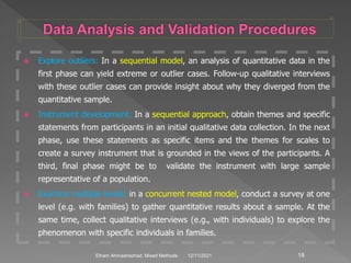  Explore outliers: In a sequential model, an analysis of quantitative data in the
first phase can yield extreme or outlier cases. Follow-up qualitative interviews
with these outlier cases can provide insight about why they diverged from the
quantitative sample.
 Instrument development: In a sequential approach, obtain themes and specific
statements from participants in an initial qualitative data collection. In the next
phase, use these statements as specific items and the themes for scales to
create a survey instrument that is grounded in the views of the participants. A
third, final phase might be to validate the instrument with large sample
representative of a population.
 Examine multiple levels: in a concurrent nested model, conduct a survey at one
level (e.g. with families) to gather quantitative results about a sample. At the
same time, collect qualitative interviews (e.g., with individuals) to explore the
phenomenon with specific individuals in families.
12/11/2021 18
Elham Ahmadnezhad. Mixed Methods
 