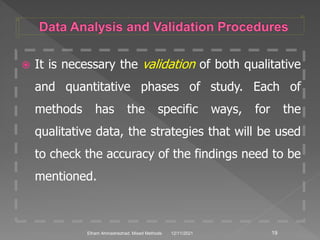  It is necessary the validation of both qualitative
and quantitative phases of study. Each of
methods has the specific ways, for the
qualitative data, the strategies that will be used
to check the accuracy of the findings need to be
mentioned.
12/11/2021 19
Elham Ahmadnezhad. Mixed Methods
 