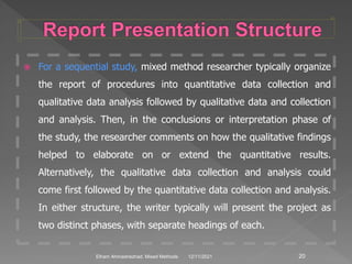  For a sequential study, mixed method researcher typically organize
the report of procedures into quantitative data collection and
qualitative data analysis followed by qualitative data and collection
and analysis. Then, in the conclusions or interpretation phase of
the study, the researcher comments on how the qualitative findings
helped to elaborate on or extend the quantitative results.
Alternatively, the qualitative data collection and analysis could
come first followed by the quantitative data collection and analysis.
In either structure, the writer typically will present the project as
two distinct phases, with separate headings of each.
12/11/2021 20
Elham Ahmadnezhad. Mixed Methods
 