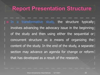  In a transformative study, the structure typically
involves advancing the advocacy issue in the beginning
of the study and then using either the sequential or
concurrent structure as a means of organizing the
content of the study. In the end of the study, a separate
section may advance an agenda for change or reform
that has developed as a result of the research.
12/11/2021 22
Elham Ahmadnezhad. Mixed Methods
 