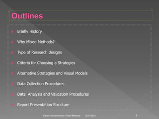  Briefly History
 Why Mixed Methods?
 Type of Research designs
 Criteria for Choosing a Strategies
 Alternative Strategies and Visual Models
 Data Collection Procedures
 Data Analysis and Validation Procedures
 Report Presentation Structure
12/11/2021 3
Elham Ahmadnezhad. Mixed Methods
 