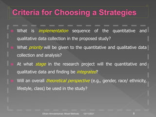  What is implementation sequence of the quantitative and
qualitative data collection in the proposed study?
 What priority will be given to the quantitative and qualitative data
collection and analysis?
 At what stage in the research project will the quantitative and
qualitative data and finding be integrated?
 Will an overall theoretical perspective (e.g., gender, race/ ethnicity,
lifestyle, class) be used in the study?
12/11/2021 8
Elham Ahmadnezhad. Mixed Methods
 